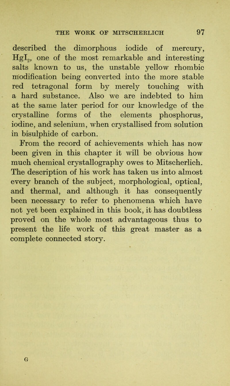 described the dimorphous iodide of mercury, Hgig, one of the most remarkable and interesting salts known to us, the unstable yellow rhombic modification being converted into the more stable red tetragonal form by merely touching with a hard substance. Also we are indebted to him at the same later period for our knowledge of the crystalline forms of the elements phosphorus, iodine, and selenium, when crystalhsed from solution in bisulphide of carbon. From the record of achievements which has now been given in this chapter it will be obvious how much chemical crystallography owes to Mitscherlich. The description of his work has taken us into almost every branch of the subject, morphological, optical, and thermal, and although it has consequently been necessary to refer to phenomena which have not yet been explained in this book, it has doubtless proved on the whole most advantageous thus to present the life work of this great master as a complete connected story. G