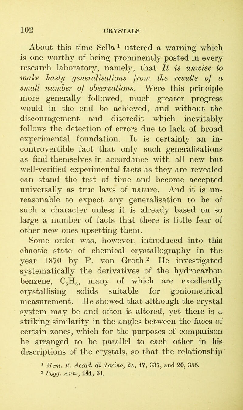About this time Sella ^ uttered a warning which is one worthy of being prominently posted in every research laboratory, namely, that It is unwise to make hasty generalisations from the results of a small number of observations. Were this principle more generally followed, much greater progress would in the end be achieved, and without the discouragement and discredit which inevitably follows the detection of errors due to lack of broad experimental foundation. It is certainly an in- controvertible fact that only such generalisations as find themselves in accordamce with all new but well-verified experimental facts as they are revealed can stand the test of time and become accepted universally as true laws of nature. And it is un- reasonable to expect any generalisation to be of such a character unless it is already based on so large a number of facts that there is little fear of other new ones upsetting them. Some order was, however, introduced into this chaotic state of chemical crystallography in the year 1870 by P. von Groth.^ He investigated systematically the derivatives of the hydrocarbon benzene, CgHg, many of which are excellently crystallising solids suitable for goniometrical measurement. He showed that although the crystal system may be and often is altered, yet there is a striking similarity in the angles between the faces of certain zones, which for the purposes of comparison he arranged to be parallel to each other in his descriptions of the crystals, so that the relationship 1 Mem. R. Accad. di Torino, 2a, 17, 337, and 20, 355. 2 Fogg. Ann., 1^1, 31..