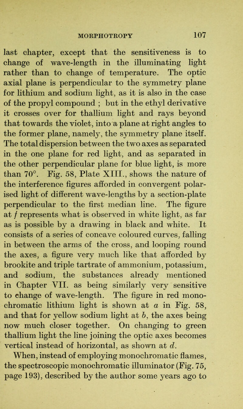 last chapter, except that the sensitiveness is to change of wave-length in the illuminating light rather than to change of temperature. The optic axial plane is perpendicular to the symmetry plane for lithium and sodium light, as it is also in the case of the propyl compound ; but in the ethyl derivative it crosses over for thallium light and rays beyond that towards the violet, into a plane at right angles to the former plane, namely, the symmetry plane itseK. The total dispersion between the two axes as separated in the one plane for red light, and as separated in the other perpendicular plane for blue light, is more than 70°. Fig. 58, Plate XIII., shows the nature of the interference figures afforded in convergent polar- ised light of different wave-lengths by a section-plate perpendicular to the first median line. The figure at / represents what is observed in white light, as far as is possible by a drawing in black and white. It consists of a series of concave coloured curves, falling in between the arms of the cross, and looping round the axes, a figure very much like that afforded by brookite and triple tartrate of ammonium, potassium, and sodium, the substances already mentioned in Chapter VII. as being similarly very sensitive to change of wave-length. The figure in red mono- chromatic lithium light is shown at a in Fig. 58, and that for yellow sodium light at h, the axes being now much closer together. On changing to green thaUium light the line joining the optic axes becomes vertical instead of horizontal, as shown at d. When, instead of employing monochromatic flames, the spectroscopic monochromatic illuminator (Fig. 75, page 193), described by the author some years ago to