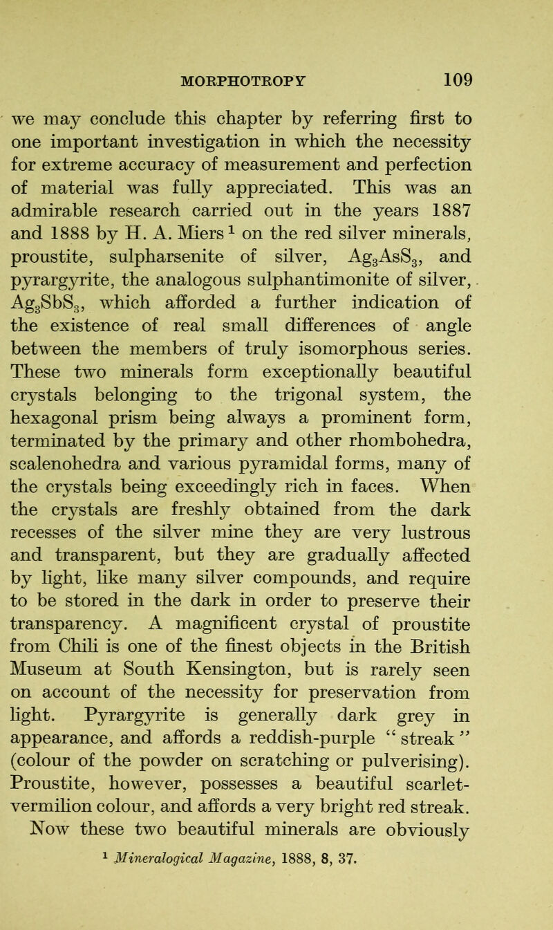 we may conclude this chapter by referring first to one important investigation in which the necessity for extreme accuracy of measurement and perfection of material was fully appreciated. This was an admirable research carried out in the years 1887 and 1888 by H. A. Miers ^ on the red silver minerals, proustite, sulpharsenite of silver, AggAsSg, and pyrargyrite, the analogous sulphantimonite of silver, AggSbSg, which afforded a further indication of the existence of real small differences of angle between the members of truly isomorphous series. These two minerals form exceptionally beautiful crystals belonging to the trigonal system, the hexagonal prism being always a prominent form, terminated by the primary and other rhombohedra, scalenohedra and various pyramidal forms, many of the crystals being exceedingly rich in faces. When the crystals are freshly obtained from the dark recesses of the silver mine they are very lustrous and transparent, but they are gradually affected by light, like many silver compounds, and require to be stored in the dark in order to preserve their transparency. A magnificent crystal of proustite from Chih is one of the finest objects in the British Museum at South Kensington, but is rarely seen on account of the necessity for preservation from light. Pyrargyrite is generally dark grey in appearance, and affords a reddish-purple “ streak'' (colour of the powder on scratching or pulverising). Proustite, however, possesses a beautiful scarlet- vermihon colour, and affords a very bright red streak. Now these two beautiful minerals are obviously ^ Mineralogical Magazine, 1888, 8, 37.