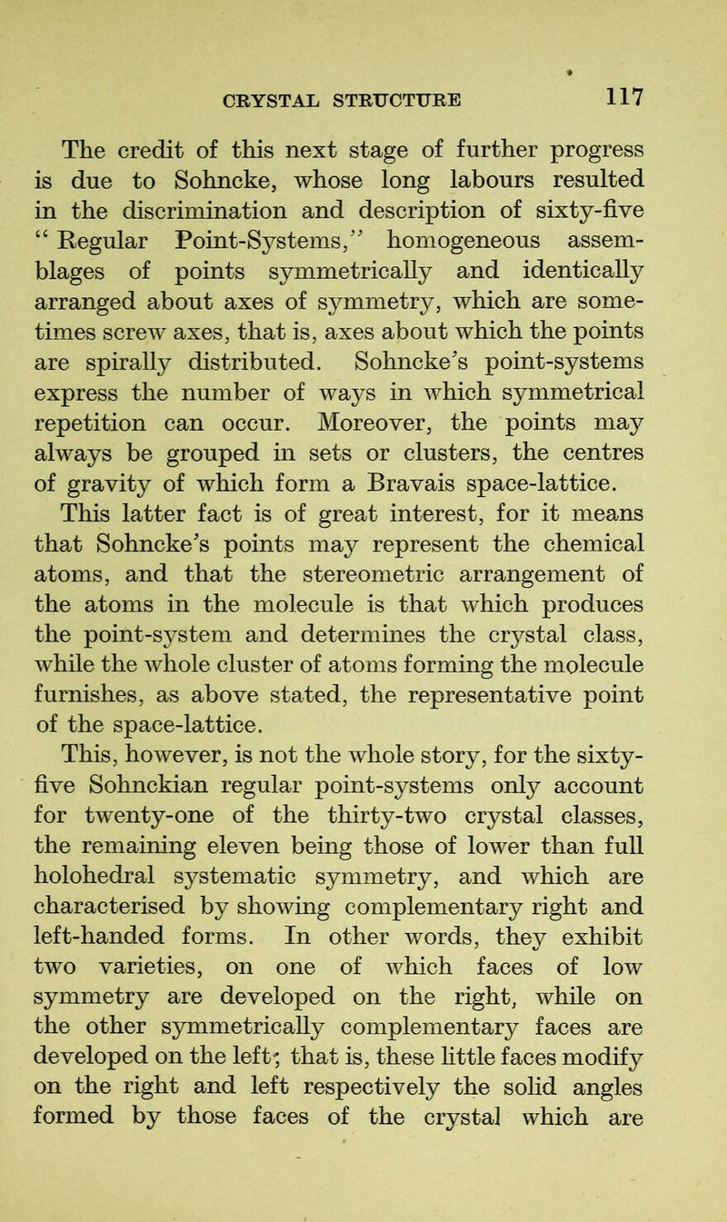 The credit of this next stage of further progress is due to Sohncke, whose long labours resulted in the discrimination and description of sixty-five “ Regular Point-Systems/' homogeneous assem- blages of points symmetrically and identically arranged about axes of symmetry, which are some- times screw axes, that is, axes about which the points are spirally distributed. Sohncke's point-systems express the number of ways in which symmetrical repetition can occur. Moreover, the points may always be grouped in sets or clusters, the centres of gravity of which form a Bravais space-lattice. This latter fact is of great interest, for it means that Sohncke's points may represent the chemical atoms, and that the stereometric arrangement of the atoms in the molecule is that which produces the point-system and determines the crystal class, while the whole cluster of atoms forming the molecule furnishes, as above stated, the representative point of the space-lattice. This, however, is not the whole story, for the sixty- five Sohnckian regular point-systems only account for twenty-one of the thirty-two crystal classes, the remaining eleven being those of lower than full holohedral systematic symmetry, and which are characterised by showing complementary right and left-handed forms. In other words, the}^ exhibit two varieties, on one of which faces of low symmetry are developed on the right, while on the other symmetrically complementary faces are developed on the left-; that is, these httle faces modify on the right and left respectively the solid angles formed by those faces of the crystal which are