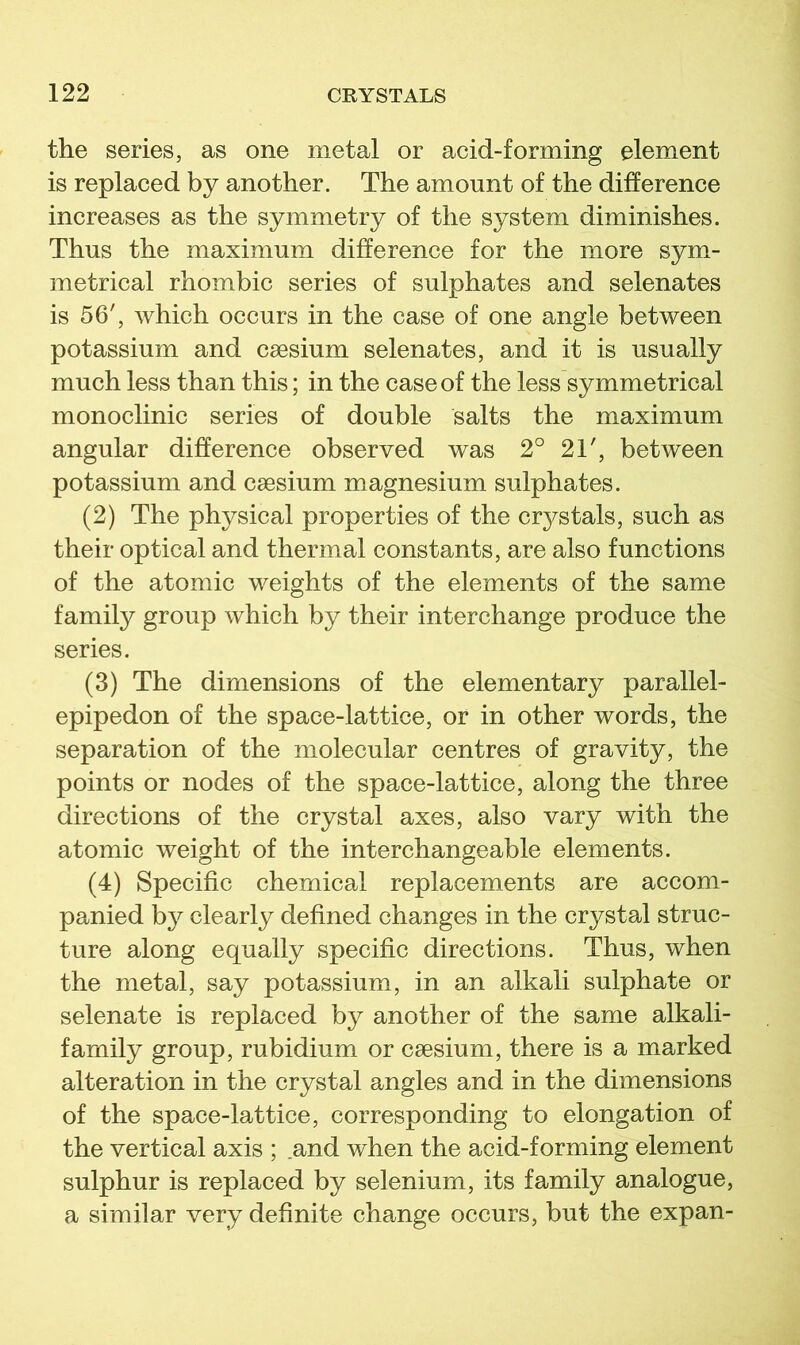 the series, as one metal or acid-forming element is replaced by another. The amount of the difference increases as the symmetry of the system diminishes. Thus the maximum difference for the more sym- metrical rhombic series of sulphates and selenates is 56', which occurs in the case of one angle between potassium and caesium selenates, and it is usually much less than this; in the case of the less symmetrical monoclinic series of double salts the maximum angular difference observed was 2° 21', between potassium and caesium magnesium sulphates. (2) The physical properties of the crystals, such as their optical and thermal constants, are also functions of the atomic weights of the elements of the same family group which by their interchange produce the series. (3) The dimensions of the elementary parallel- epipedon of the space-lattice, or in other words, the separation of the molecular centres of gravity, the points or nodes of the space-lattice, along the three directions of the crystal axes, also vary with the atomic weight of the interchangeable elements. (4) Specific chemical replacements are accom- panied by clearly defined changes in the crystal struc- ture along equally specific directions. Thus, when the metal, say potassium, in an alkali sulphate or selenate is replaced by another of the same alkali- family group, rubidium or caesium, there is a marked alteration in the crystal angles and in the dimensions of the space-lattice, corresponding to elongation of the vertical axis ; and when the acid-forming element sulphur is replaced by selenium, its family analogue, a similar very definite change occurs, but the expan-