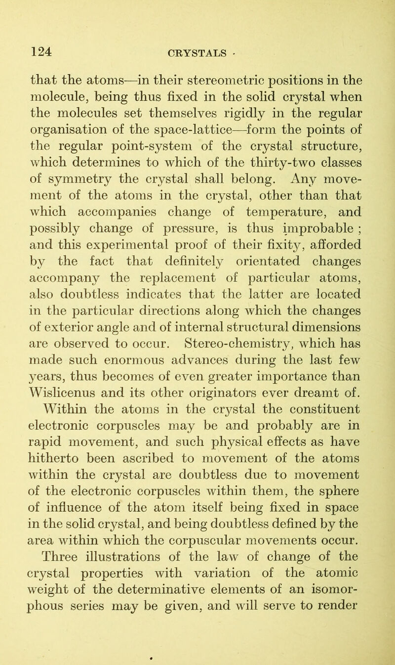 that the atoms—in their stereometric positions in the molecule, being thus fixed in the solid crystal when the molecules set themselves rigidly in the regular organisation of the space-lattice—form the points of the regular point-system of the crystal structure, which determines to which of the thirty-two classes of symmetry the crystal shall belong. Any move- ment of the atoms in the crystal, other than that which accompanies change of temperature, and possibly change of pressure, is thus improbable ; and this experimental proof of their fixity, afforded by the fact that definitely orientated changes accompany the replacement of particular atoms, also doubtless indicates that the latter are located in the particular directions along which the changes of exterior angle and of internal structural dimensions are observed to occur. Stereo-chemistry, which has made such enormous advances during the last few years, thus becomes of even greater importance than Wislicenus and its other originators ever dreamt of. Within the atoms in the crystal the constituent electronic corpuscles may be and probably are in rapid movement, and such physical effects as have hitherto been ascribed to movement of the atoms within the crystal are doubtless due to movement of the electronic corpuscles within them, the sphere of influence of the atom itself being fixed in space in the solid crystal, and being doubtless defined by the area within which the corpuscular movements occur. Three illustrations of the law of change of the crystal properties with variation of the atomic weight of the determinative elements of an isomor- phous series may be given, and will serve to render