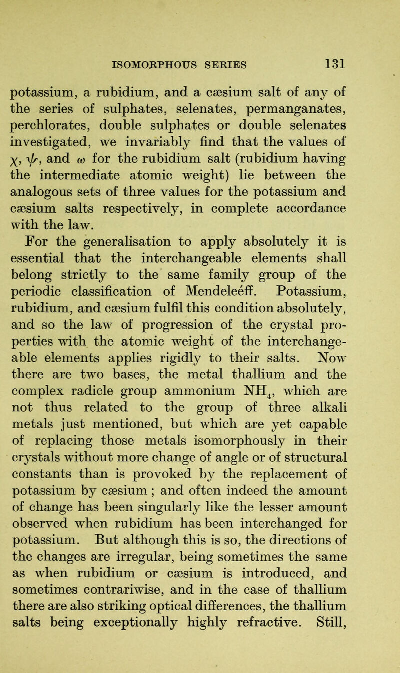 potassium, a rubidium, and a caesium salt of any of the series of sulphates, selenates, permanganates, perchlorates, double sulphates or double selenates investigated, we invariably find that the values of y, and 0) for the rubidium salt (rubidium having the intermediate atomic weight) lie between the analogous sets of three values for the potassium and caesium salts respectively, in complete accordance with the law. For the generalisation to apply absolutely it is essential that the interchangeable elements shall belong strictly to the same family group of the periodic classification of Mendeleefi. Potassium, rubidium, and caesium fulfil this condition absolutely, and so the law of progression of the crystal pro- perties with the atomic weight of the interchange- able elements applies rigidly to their salts. Now there are two bases, the metal thallium and the complex radicle group ammonium NH^, which are not thus related to the group of three alkali metals just mentioned, but which are yet capable of replacing those metals isomorphously in their crystals without more change of angle or of structural constants than is provoked by the replacement of potassium by caesium; and often indeed the amount of change has been singularly like the lesser amount observed when rubidium has been interchanged for potassium. But although this is so, the directions of the changes are irregular, being sometimes the same as when rubidium or caesium is introduced, and sometimes contrariwise, and in the case of thallium there are also striking optical differences, the thalfium salts being exceptionally highly refractive. Still,