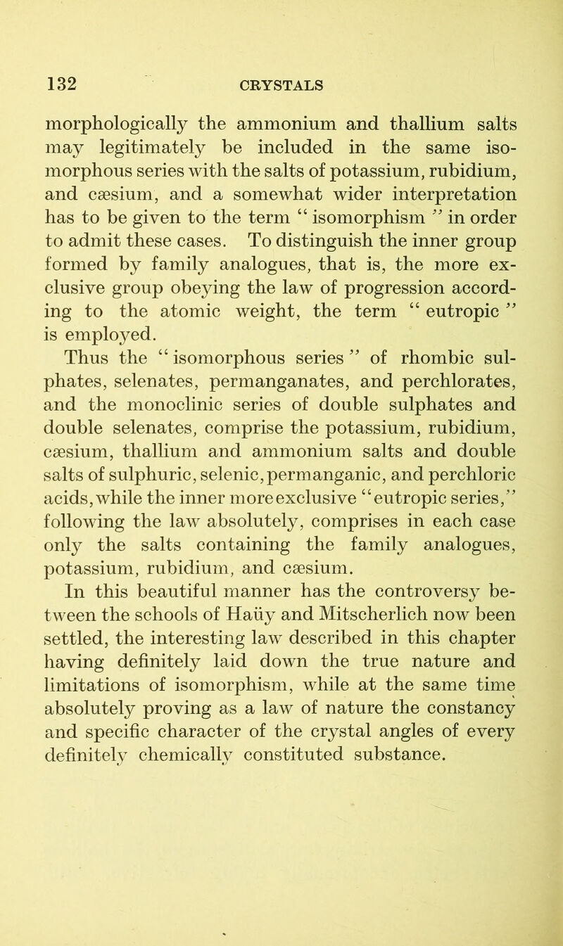 morphologically the ammonium and thallium salts may legitimately be included in the same iso- morphous series with the salts of potassium, rubidium, and caesium, and a somewhat wider interpretation has to be given to the term “ isomorphism in order to admit these cases. To distinguish the inner group formed by family analogues, that is, the more ex- clusive group obeying the law of progression accord- ing to the atomic weight, the term “ eutropic  is employed. Thus the “ isomorphous series'' of rhombic sul- phates, selenates, permanganates, and perchlorates, and the monoclinic series of double sulphates and double selenates, comprise the potassium, rubidium, caesium, thallium and ammonium salts and double salts of sulphuric, selenic, permanganic, and perchloric acids, while the inner more exclusive “eutropic series,’' following the law absolutely, comprises in each case only the salts containing the family analogues, potassium, rubidium, and caesium. In this beautiful manner has the controversy be- tween the schools of Haiiy and Mitscherlich now been settled, the interesting law described in this chapter having definitely laid down the true nature and limitations of isomorphism, while at the same time absolutely proving as a law of nature the constancy and specific character of the crystal angles of every definitely chemically constituted substance.