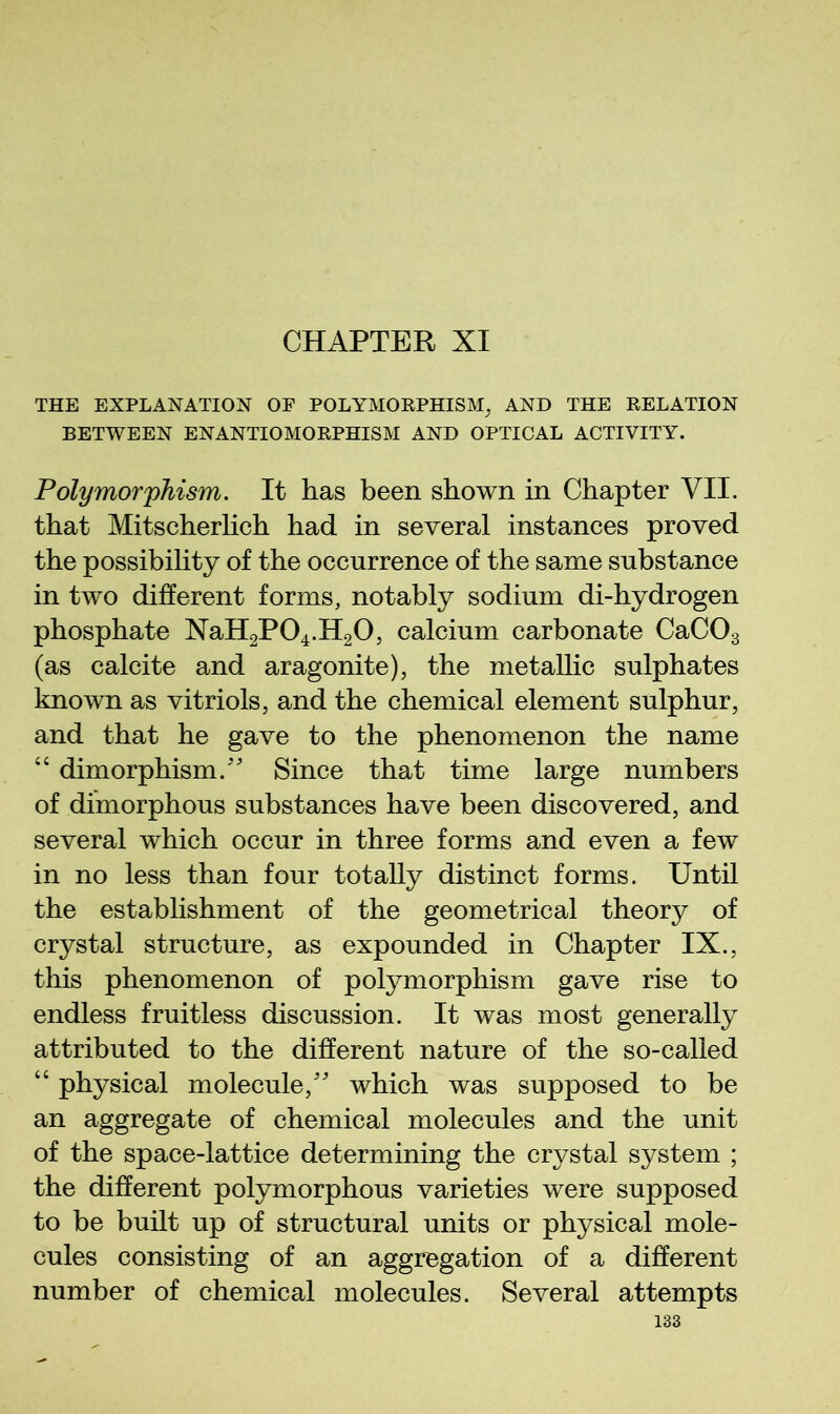 CHAPTER XI THE EXPLANATION OF POLYMORPHISM^ AND THE RELATION BETWEEN ENANTIOMORPHISM AND OPTICAL ACTIVITY. Polymor'phism. It has been shown in Chapter VII. that Mitscherlich had in several instances proved the possibility of the occurrence of the same substance in two different forms, notably sodium di-hydrogen phosphate XaH2P04.H20, calcium carbonate CaCOg (as calcite and aragonite), the metallic sulphates known as vitriols, and the chemical element sulphur, and that he gave to the phenomenon the name “ dimorphism.'' Since that time large numbers of dimorphous substances have been discovered, and several which occur in three forms and even a few in no less than four totally distinct forms. Until the establishment of the geometrical theory of crystal structure, as expounded in Chapter IX., this phenomenon of polymorphism gave rise to endless fruitless discussion. It was most generally attributed to the different nature of the so-called “ physical molecule, which was supposed to be an aggregate of chemical molecules and the unit of the space-lattice determining the crystal system ; the different polymorphous varieties were supposed to be built up of structural units or physical mole- cules consisting of an aggregation of a different number of chemical molecules. Several attempts