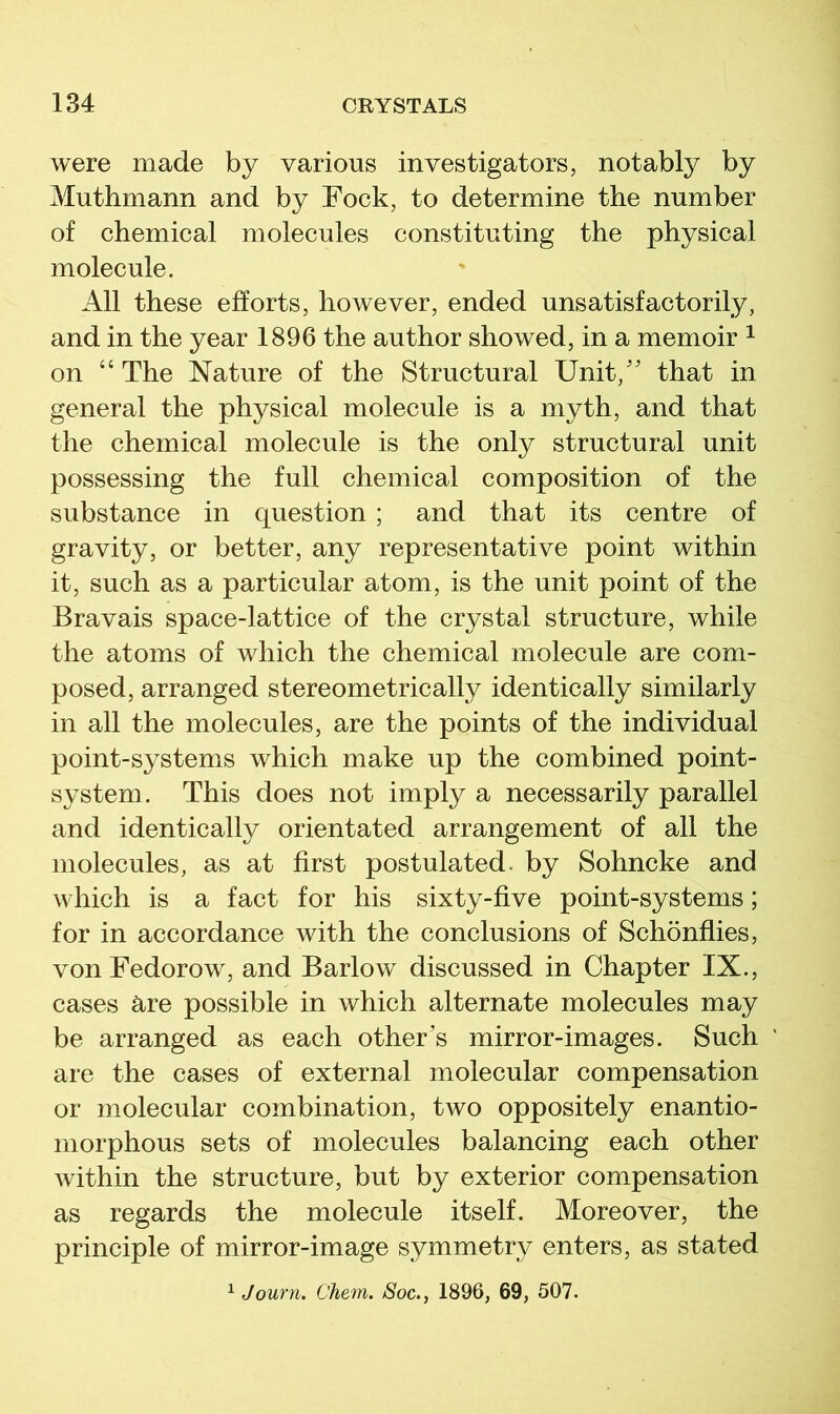 were made by various investigators, notably by Muthmann and by Fock, to determine the number of chemical molecules constituting the physical molecule. All these efforts, however, ended unsatisfactorily, and in the year 1896 the author showed, in a memoir ^ on “ The Nature of the Structural Unit,'' that in general the physical molecule is a myth, and that the chemical molecule is the only structural unit possessing the full chemical composition of the substance in question ; and that its centre of gravity, or better, any representative point within it, such as a particular atom, is the unit point of the Bravais space-lattice of the crystal structure, while the atoms of which the chemical molecule are com- posed, arranged stereometrically identically similarly in all the molecules, are the points of the individual point-systems which make up the combined point- system. This does not imply a necessarily parallel and identically orientated arrangement of all the molecules, as at first postulated, by Sohncke and which is a fact for his sixty-five point-systems; for in accordance with the conclusions of Schonflies, von Fedorow, and Barlow discussed in Chapter IX., cases Rre possible in which alternate molecules may be arranged as each other's mirror-images. Such are the cases of external molecular compensation or molecular combination, two oppositely enantio- niorphous sets of molecules balancing each other Avithin the structure, but by exterior compensation as regards the molecule itself. Moreover, the principle of mirror-image symmetry enters, as stated ^ Journ. Chem. Soc., 1896, 69, 507.