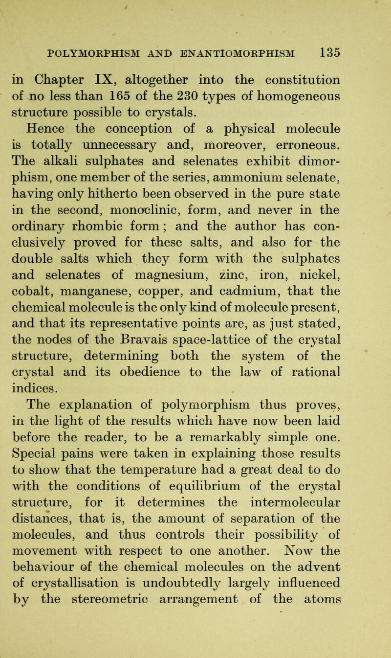 in Chapter IX, altogether into the constitution of no less than 165 of the 230 types of homogeneous structure possible to crystals. Hence the conception of a physical molecule is totally unnecessary and, moreover, erroneous. The alkali sulphates and selenates exhibit dimor- phism, one member of the series, ammonium selenate, having only hitherto been observed in the pure state in the second, monoclinic, form, and never in the ordinary rhombic form; and the author has con- clusively proved for these salts, and also for the double salts which they form with the sulphates and selenates of magnesium, zinc, iron, nickel, cobalt, manganese, copper, and cadmium, that the chemical molecule is the only kind of molecule present, and that its representative points are, as just stated, the nodes of the Bravais space-lattice of the crystal structure, determining both the system of the crystal and its obedience to the law of rational indices. The explanation of polymorphism thus proves, in the light of the results which have now been laid before the reader, to be a remarkably simple one. Special pains were taken in explaining those results to show that the temperature had a great deal to do with the conditions of equilibrium of the crystal structure, for it determines the intermolecular distances, that is, the amount of separation of the molecules, and thus controls their possibility of movement with respect to one another. Now the behaviour of the chemical molecules on the advent of crystallisation is undoubtedly largely influenced by the stereometric arrangement of the atoms