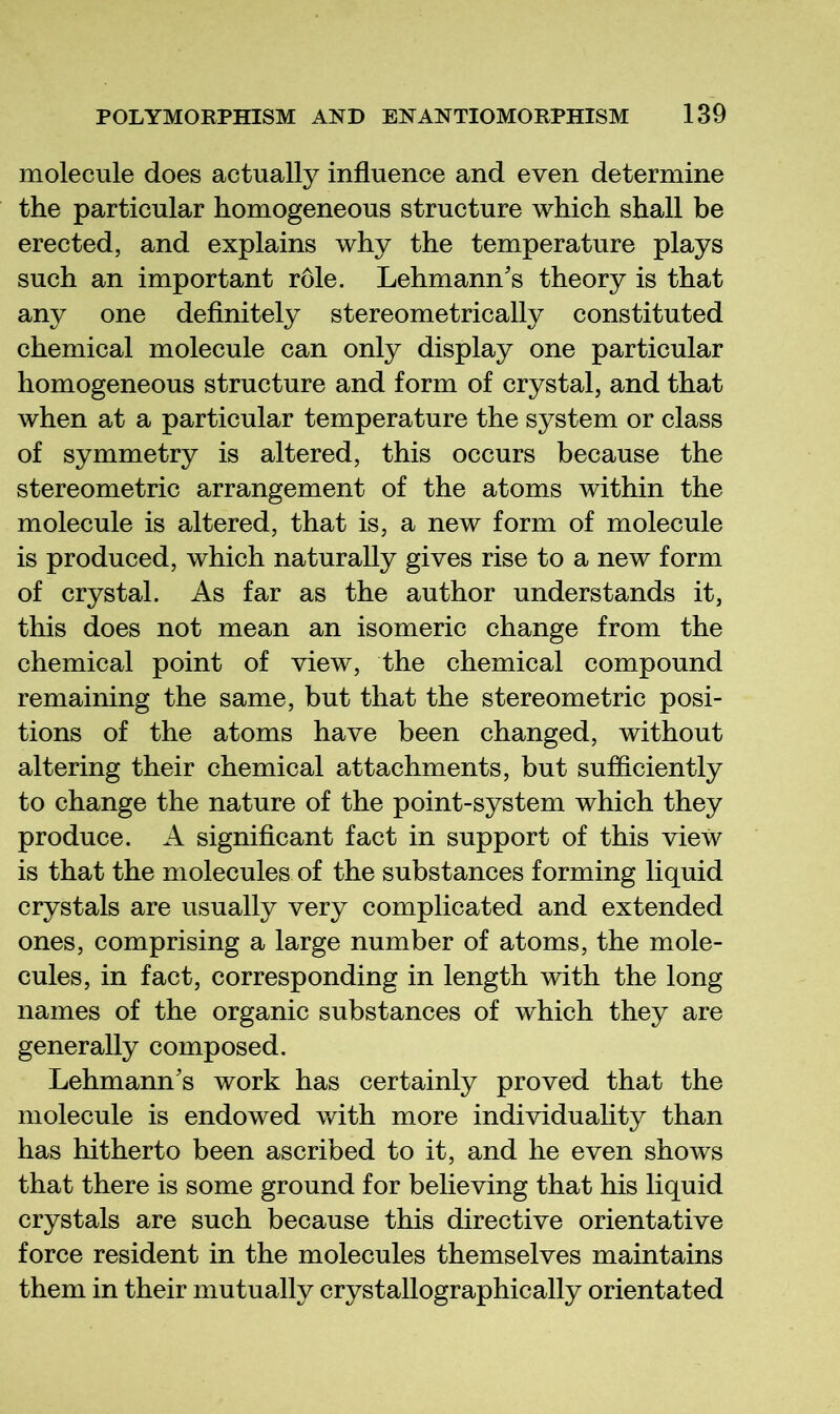 molecule does actually influence and even determine the particular homogeneous structure which shall be erected, and explains why the temperature plays such an important role. Lehmann's theory is that any one definitely stereometrically constituted chemical molecule can only display one particular homogeneous structure and form of crystal, and that when at a particular temperature the system or class of symmetry is altered, this occurs because the stereometric arrangement of the atoms within the molecule is altered, that is, a new form of molecule is produced, which naturally gives rise to a new form of crystal. As far as the author understands it, this does not mean an isomeric change from the chemical point of view, the chemical compound remaining the same, but that the stereometric posi- tions of the atoms have been changed, without altering their chemical attachments, but sufficiently to change the nature of the point-system which they produce. A significant fact in support of this view is that the molecules of the substances forming liquid crystals are usually very complicated and extended ones, comprising a large number of atoms, the mole- cules, in fact, corresponding in length with the long names of the organic substances of which they are generally composed. Lehmann's work has certainly proved that the molecule is endowed with more individuahty than has hitherto been ascribed to it, and he even shows that there is some ground for believing that his liquid crystals are such because this directive orientative force resident in the molecules themselves maintains them in their mutually crystallographically orientated