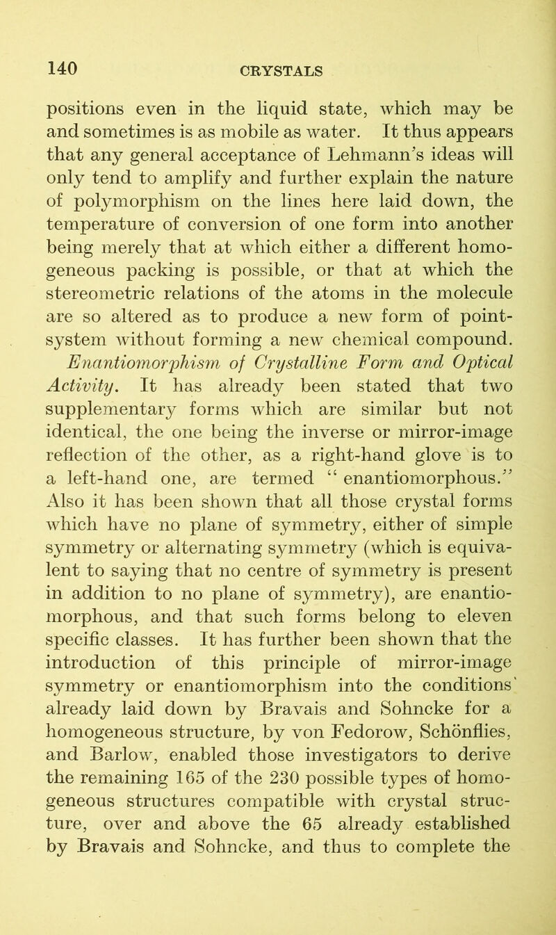 positions even in the liquid state, which may be and sometimes is as mobile as water. It thus appears that any general acceptance of Lehmann's ideas will only tend to amplify and further explain the nature of polymorphism on the lines here laid down, the temperature of conversion of one form into another being merely that at which either a different homo- geneous packing is possible, or that at which the stereometric relations of the atoms in the molecule are so altered as to produce a new form of point- system without forming a new chemical compound. Enantiomorphism of Crystalline Form and Optical Aciivity. It has already been stated that two supplementary forms which are similar but not identical, the one being the inverse or mirror-image reflection of the other, as a right-hand glove is to a left-hand one, are termed “ enantiomorphous. Also it has been shown that all those crystal forms which have no plane of symmetry, either of simple symmetry or alternating symmetry (which is equiva- lent to saying that no centre of symmetry is present in addition to no plane of symmetry), are enantio- morphous, and that such forms belong to eleven specific classes. It has further been shown that the introduction of this principle of mirror-image symmetry or enantiomorphism into the conditions' already laid down by Bravais and Sohncke for a homogeneous structure, by von Fedorow, Schonflies, and Barlow, enabled those investigators to derive the remaining 165 of the 230 possible types of homo- geneous structures compatible with crystal struc- ture, over and above the 65 already established by Bravais and Sohncke, and thus to complete the