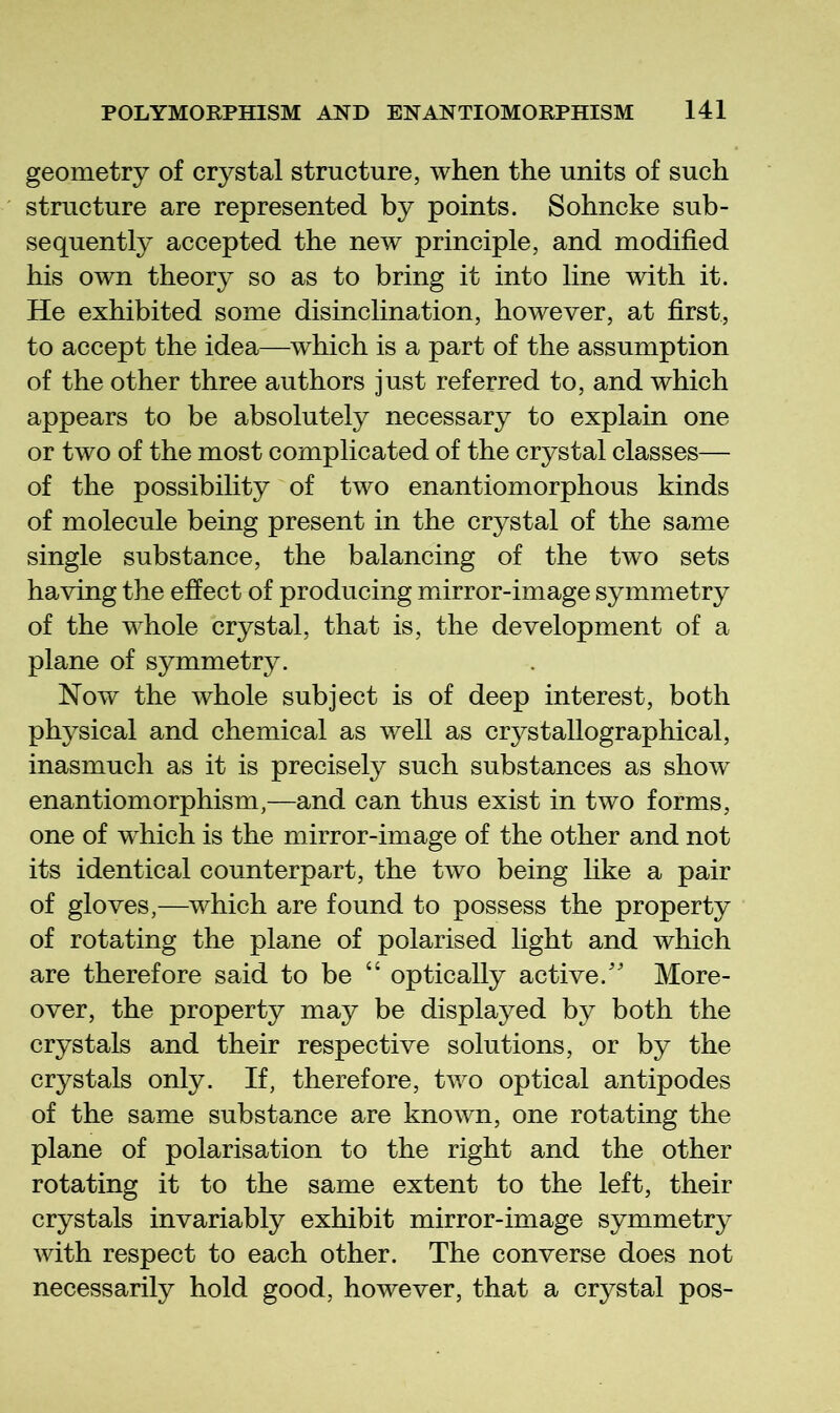 geometry of crystal structure, when the units of such structure are represented by points. Sohncke sub- sequently accepted the new principle, and modified his own theory so as to bring it into line with it. He exhibited some disinclination, however, at first, to accept the idea—which is a part of the assumption of the other three authors just referred to, and which appears to be absolutely necessary to explain one or two of the most complicated of the crystal classes— of the possibility of two enantiomorphous kinds of molecule being present in the crystal of the same single substance, the balancing of the two sets having the effect of producing mirror-image symmetry of the whole crystal, that is, the development of a plane of symmetry. Now the whole subject is of deep interest, both physical and chemical as well as crystallographical, inasmuch as it is precisely such substances as show enantiomorphism,—and can thus exist in two forms, one of which is the mirror-image of the other and not its identical counterpart, the two being like a pair of gloves,—which are found to possess the property of rotating the plane of polarised light and which are therefore said to be “ optically active.' More- over, the property may be displayed by both the crystals and their respective solutions, or by the crystals only. If, therefore, two optical antipodes of the same substance are known, one rotating the plane of polarisation to the right and the other rotating it to the same extent to the left, their crystals invariably exhibit mirror-image symmetry with respect to each other. The converse does not necessarily hold good, however, that a crystal pos-