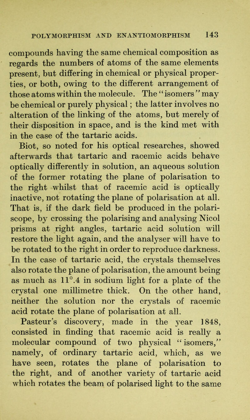 compounds having the same chemical composition as regards the numbers of atoms of the same elements present, but differing in chemical or physical proper- ties, or both, owing to the different arrangement of those atoms within the molecule. The ‘‘isomers'' may be chemical or purely physical; the latter involves no alteration of the linking of the atoms, but merely of their disposition in space, and is the kind met with in the case of the tartaric acids. Biot, so noted for his optical researches, showed afterwards that tartaric and racemic acids behave optically differently in solution, an aqueous solution of the former rotating the plane of polarisation to the right whilst that of racemic acid is optically inactive, not rotating the plane of polarisation at all. That is, if the dark field be produced in the polari- scope, by crossing the polarising and analysing Mcol prisms at right angles, tartaric acid solution will restore the light again, and the analyser will have to be rotated to the right in order to reproduce darkness. In the case of tartaric acid, the crystals themselves also rotate the plane of polarisation, the amount being as much as 11°.4 in sodium light for a plate of the crystal one millimetre thick. On the other hand, neither the solution nor the crystals of racemic acid rotate the plane of polarisation at all. Pasteur’s discovery, made in the year 1848, consisted in finding that racemic acid is really a molecular compound of two physical “ isomers,” namety, of ordinary tartaric acid, which, as we have seen, rotates the plane of polarisation to the right, and of another variety of tartaric acid which rotates the beam of polarised light to the same