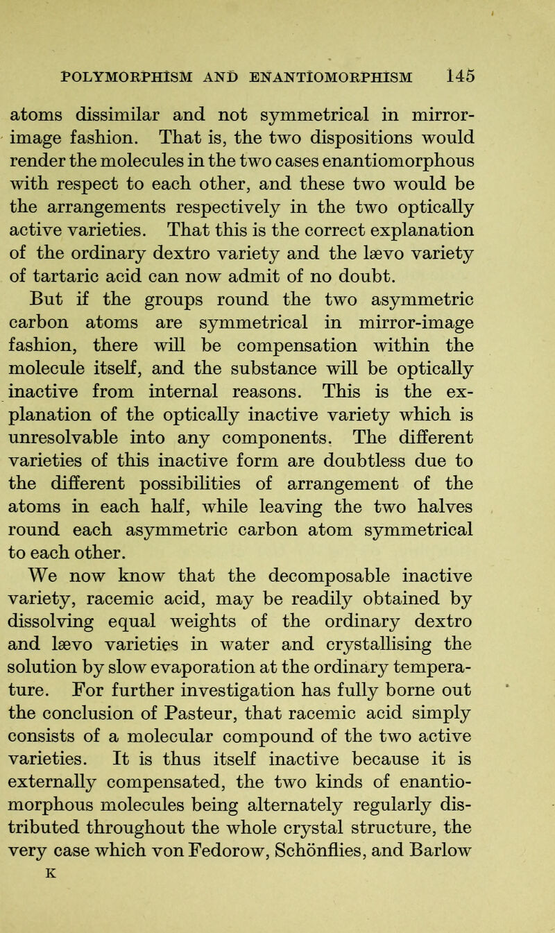 atoms dissimilar and not symmetrical in mirror- image fashion. That is, the two dispositions would render the molecules in the two cases enantiomorphous with respect to each other, and these two would be the arrangements respectively in the two optically active varieties. That this is the correct explanation of the ordinary dextro variety and the Isevo variety of tartaric acid can now admit of no doubt. But if the groups round the two asymmetric carbon atoms are symmetrical in mirror-image fashion, there will be compensation within the molecule itself, and the substance will be optically inactive from internal reasons. This is the ex- planation of the optically inactive variety which is unresolvable into any components. The different varieties of this inactive form are doubtless due to the different possibilities of arrangement of the atoms in each half, while leaving the two halves round each asymmetric carbon atom symmetrical to each other. We now know that the decomposable inactive variety, racemic acid, may be readily obtained by dissolving equal weights of the ordinary dextro and Isevo varieties in water and crystallising the solution by slow evaporation at the ordinary tempera- ture. For further investigation has fully borne out the conclusion of Pasteur, that racemic acid simply consists of a molecular compound of the two active varieties. It is thus itself inactive because it is externally compensated, the two kinds of enantio- morphous molecules being alternately regularly dis- tributed throughout the whole crystal structure, the very case which von Fedorow, Schonflies, and Barlow K