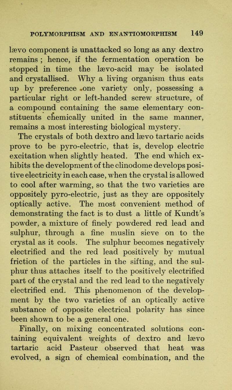 laevo component is unattacked, so long as any dextro remains ; hence, if the fermentation operation be stopped in time the Isevo-acid may be isolated and crystaUised. Why a living organism thus eats up by preference *one variety only, possessing a particular right or left-handed screw structure, of a compound containing the same elementary con- stituents chemically united in the same manner, remains a most interesting biological mystery. The crystals of both dextro and Isevo tartaric acids prove to be pyro-electric, that is, develop electric excitation when slightly heated. The end which ex- hibits the development of the clinodome develops posi- tive electricity in each case, when the crystal is allowed to cool after warming, so that the two varieties are oppositely pyro-electric, just as they are oppositely optically active. The most convenient method of demonstrating the fact is to dust a httle of Kundt's powder, a mixture of finely powdered red lead and sulphur, through a fine muslin sieve on to the crystal as it cools. The sulphur becomes negatively electrified and the red lead positively by mutual friction of the particles in the sifting, and the sul- phur thus attaches itseh to the positively electrified part of the cr3^stal and the red lead to the negativel}^ electrified end. This phenomenon of the develop- ment hj the two varieties of an optically active substance of opposite electrical polarity has since been shown to be a general one. Finally, on mixing concentrated solutions con- taining equivalent weights of dextro and laevo tartaric acid Pasteur observed that heat was evolved, a sign of chemical combination, and the