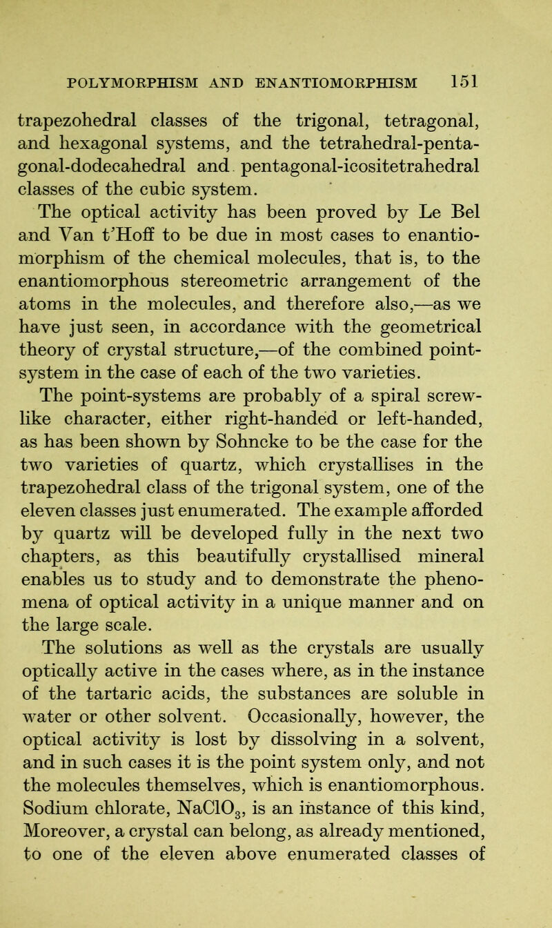 trapezohedral classes of the trigonal, tetragonal, and hexagonal systems, and the tetrahedral-penta- gonal-dodecahedral and pentagonal-icositetrahedral classes of the cubic system. The optical activity has been proved by Le Bel and Van t'Hoff to be due in most cases to enantio- morphism of the chemical molecules, that is, to the enantiomorphous stereometric arrangement of the atoms in the molecules, and therefore also,—as we have just seen, in accordance with the geometrical theory of crystal structure,—of the combined point- system in the case of each of the two varieties. The point-systems are probably of a spiral screw- like character, either right-handed or left-handed, as has been shown by Sohncke to be the case for the two varieties of quartz, which crystallises in the trapezohedral class of the trigonal system, one of the eleven classes just enumerated. The example afforded by quartz will be developed fully in the next two chapters, as this beautifully crystallised mineral enables us to study and to demonstrate the pheno- mena of optical activity in a unique manner and on the large scale. The solutions as well as the crystals are usually optically active in the cases where, as in the instance of the tartaric acids, the substances are soluble in water or other solvent. Occasionally, however, the optical activity is lost by dissolving in a solvent, and in such cases it is the point system only, and not the molecules themselves, which is enantiomorphous. Sodium chlorate, NaClOg, is an instance of this kind. Moreover, a crystal can belong, as already mentioned, to one of the eleven above enumerated classes of