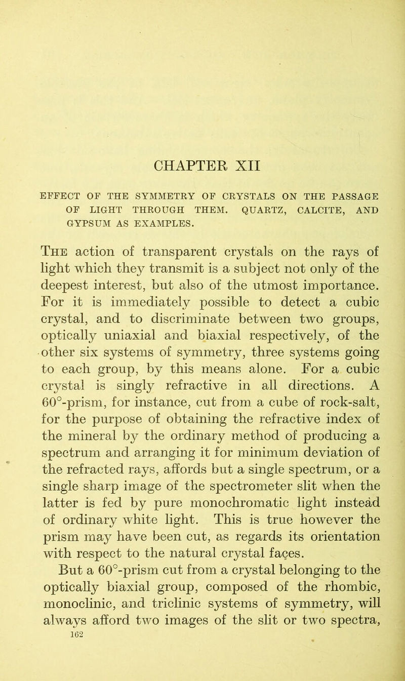 CHAPTER XII EFFECT OF THE SYMMETRY OF CRYSTALS ON THE PASSAGE OF LIGHT THROUGH THEM. QUARTZ, CALCITE, AND GYPSUM AS EXAMPLES. The action of transparent crystals on the rays of light which they transmit is a subject not only of the deepest interest, but also of the utmost importance. For it is immediately possible to detect a cubic crystal, and to discriminate between two groups, optically uniaxial and biaxial respectively, of the other six systems of symmetry, three systems going to each group, by this means alone. For a cubic crystal is singly refractive in all directions. A 60°-prism, for instance, cut from a cube of rock-salt, for the purpose of obtaining the refractive index of the mineral by the ordinary method of producing a spectrum and arranging it for minimum deviation of the refracted rays, affords but a single spectrum, or a single sharp image of the spectrometer slit when the latter is fed by pure monochromatic light instead of ordinary white light. This is true however the prism may have been cut, as regards its orientation with respect to the natural crystal faces. But a 60°-prism cut from a crystal belonging to the optically biaxial group, composed of the rhombic, monoclinic, and triclinic systems of symmetry, will always afford two images of the slit or two spectra,