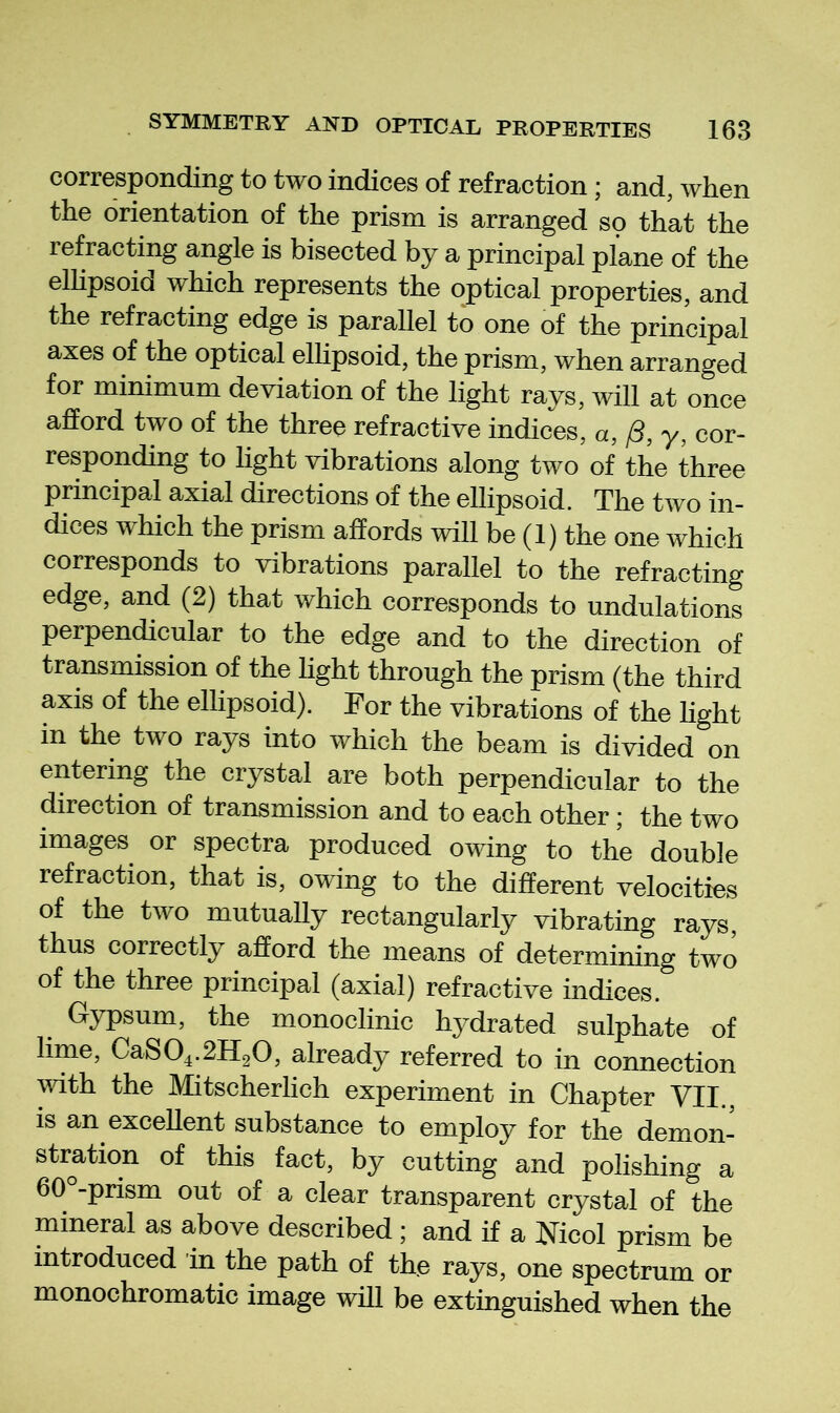 corresponding to two indices of refraction; and, when the orientation of the prism is arranged so that the refracting angle is bisected by a principal plane of the elhpsoid which represents the optical properties, and the refracting edge is parallel to one of the principal axes of the optical elhpsoid, the prism, when arranged for minimum deviation of the light rays, Avill at once afford two of the three refractive indices, a, /3, y, cor- responding to light vibrations along two of the three principal axial directions of the ellipsoid. The two in- dices which the prism affords will be (1) the one which corresponds to vibrations parallel to the refracting edge, and (2) that which corresponds to undulations perpendicular to the edge and to the direction of transmission of the light through the prism (the third axis of the ellipsoid). For the vibrations of the hght in the two rays into which the beam is divided on entering the crystal are both perpendicular to the direction of transmission and to each other ; the two images or spectra produced owing to the double refraction, that is, owing to the different velocities of the two mutually rectangularly vibrating rays, thus correctly afford the means of determining two of the three principal (axial) refractive indices. Gypsum, the monoclinic hydrated sulphate of lime, CaS04.2H20, already referred to in connection vdth the Mitscherlich experiment in Chapter VII., is an excellent substance to employ for the demon- stration of this fact, by cutting and polishing a 60 -prism out of a clear transparent crystal of the mineral as above described ; and if a Nicol prism be introduced in the path of the rays, one spectrum or monochromatic image will be extinguished when the