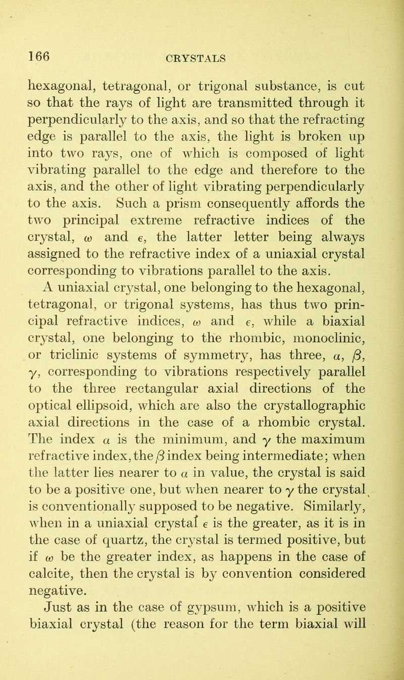 hexagonal, tetragonal, or trigonal substance, is cut so that the rays of light are transmitted through it perpendicularly to the axis, and so that the refracting edge is parallel to the axis, the light is broken up into two rays, one of which is composed of light vibrating parallel to the edge and therefore to the axis, and the other of light vibrating perpendicularly to the axis. Such a prism consequently affords the tAvo principal extreme refractive indices of the crystal, to and e, the latter letter being always assigned to the refractive index of a uniaxial crystal corresponding to vibrations parallel to the axis. A uniaxial crystal, one belonging to the hexagonal, tetragonal, or trigonal systems, has thus two prin- cipal refractive indices, w and e, while a biaxial crystal, one belonging to the rhombic, monoclinic, or triclinic systems of symmetry, has three, «, /5, y, corresponding to vibrations respectively parallel to the three rectangular axial directions of the optical ellipsoid, which are also the crystallographic axial directions in the case of a rhombic crystal. The index a is the minimum, and y the maximum refractive index, the/5index being intermediate; when the latter lies nearer to a in value, the crystal is said to be a positive one, but when nearer to y the crystal^ is conventionally supposed to be negative. Similarly, when in a uniaxial crystal e is the greater, as it is in the case of quartz, the crystal is termed positive, but if CO be the greater index, as happens in the case of calcite, then the crystal is by convention considered negative. Just as in the case of gypsum, Avhich is a positive biaxial crystal (the reason for the term biaxial will