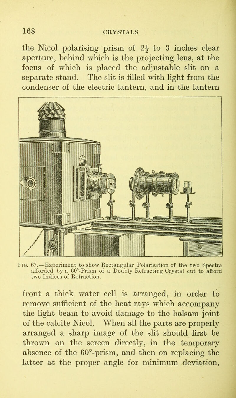 the Nicol polarising prism of to 3 inches clear aperture, behind which is the projecting lens, at the focus of which is placed the adjustable slit on a separate stand. The slit is filled with light from the condenser of the electric lantern, and in the lantern Fig. 67.—Experiment to show Rectangular Polarisation of the two Spectra afforded by a 60°-Prism of a Doubly Refracting Crystal cut to afford two Indices of Refraction. front a thick water cell is arranged, in order to remove sufficient of the heat rays which accompany the light beam to avoid damage to the balsam joint of the calcite Nicol. When all the parts are properly arranged a sharp image of the slit should first be thrown on the screen directly, in the temporary absence of the 60°-prism, and then on replacing the latter at the proper angle for minimum deviation.