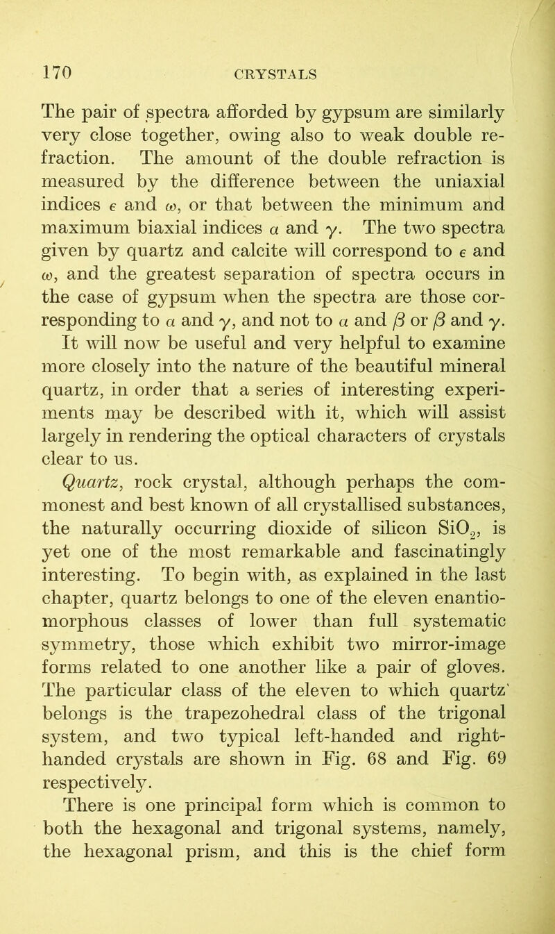 The pair of spectra afforded by gypsum are similarly very close together, owing also to weak double re- fraction. The amount of the double refraction is measured by the difference between the uniaxial indices e and co, or that between the minimum and maximum biaxial indices a and y. The two spectra given by quartz and calcite will correspond to e and (0, and the greatest separation of spectra occurs in the case of gypsum when the spectra are those cor- responding to a and y, and not to a and /3 or /3 and y. It will now be useful and very helpful to examine more closely into the nature of the beautiful mineral quartz, in order that a series of interesting experi- ments may be described with it, which will assist largely in rendering the optical characters of crystals clear to us. Quartz, rock crystal, although perhaps the com- monest and best known of all crystallised substances, the naturally occurring dioxide of silicon Si02, is yet one of the most remarkable and fascinatingly interesting. To begin with, as explained in the last chapter, quartz belongs to one of the eleven enantio- morphous classes of lower than full systematic symmetry, those which exhibit two mirror-image forms related to one another like a pair of gloves. The particular class of the eleven to which quartz' belongs is the trapezohedral class of the trigonal system, and two typical left-handed and right- handed crystals are shown in Fig. 68 and Fig. 69 respectively. There is one principal form which is common to both the hexagonal and trigonal systems, namely, the hexagonal prism, and this is the chief form
