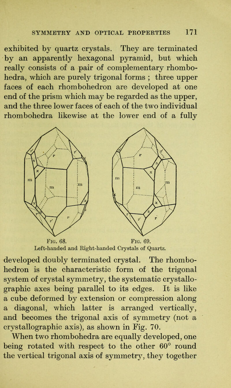 exhibited by quartz crystals. They are terminated by an apparently hexagonal pyramid, but which really consists of a pair of complementary rhombo- hedra, which are purely trigonal forms ; three upper faces of each rhombohedron are developed at one end of the prism which may be regarded as the upper, and the three lower faces of each of the two individual rhombohedra likewise at the lower end of a fully Left-handed and Right-handed Crystals of Quartz. developed doubly terminated crystal. The rhombo- hedron is the characteristic form of the trigonal system of crystal symmetry, the systematic crystallo- graphic axes being parallel to its edges. It is like a cube deformed by extension or compression along a diagonal, which latter is arranged vertically, and becomes the trigonal axis of symmetry (not a crystallographic axis), as shown in Fig. 70. When two rhombohedra are equally developed, one being rotated with respect to the other 60° round the vertical trigonal axis of symmetry, they together