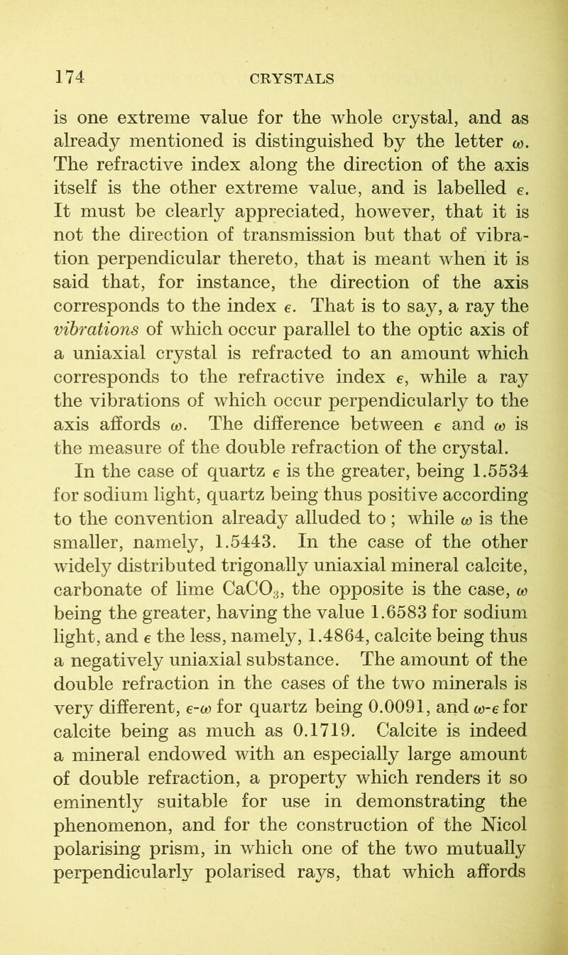 is one extreme value for the whole crystal, and as already mentioned is distinguished by the letter o). The refractive index along the direction of the axis itself is the other extreme value, and is labelled e. It must be clearly appreciated, however, that it is not the direction of transmission but that of vibra- tion perpendicular thereto, that is meant when it is said that, for instance, the direction of the axis corresponds to the index e. That is to say, a ray the vibrations of which occur parallel to the optic axis of a uniaxial crystal is refracted to an amount which corresponds to the refractive index e, while a ray the vibrations of which occur perpendicularly to the axis affords w. The difference between e and w is the measure of the double refraction of the crystal. In the case of quartz e is the greater, being 1.5534 for sodium light, quartz being thus positive according to the convention already alluded to ; while w is the smaller, namely, 1.5443. In the case of the other widely distributed trigonally uniaxial mineral calcite, carbonate of lime CaCOg, the opposite is the case, w being the greater, having the value 1.6583 for sodium light, and e the less, namely, 1.4864, calcite being thus a negatively uniaxial substance. The amount of the double refraction in the cases of the two minerals is very different, e-w for quartz being 0.0091, andw-efor calcite being as much as 0.1719. Calcite is indeed a mineral endowed with an especially large amount of double refraction, a property which renders it so eminently suitable for use in demonstrating the phenomenon, and for the construction of the Nicol polarising prism, in which one of the two mutually perpendicularly polarised rays, that which affords
