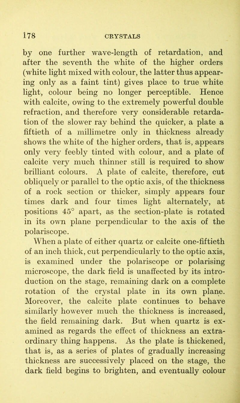 by one further wave-length of retardation, and after the seventh the white of the higher orders (white light mixed with colour, the latter thus appear- ing only as a faint tint) gives place to true white light, colour being no longer perceptible. Hence with calcite, owing to the extremely powerful double refraction, and therefore very considerable retarda- tion of the slower ray behind the quicker, a plate a fiftieth of a millimetre only in thickness already shows the white of the higher orders, that is, appears only very feebly tinted with colour, and a plate of calcite very much thinner still is required to show brilliant colours. A plate of calcite, therefore, cut obliquely or parallel to the optic axis, of the thickness of a rock section or thicker, simply appears four times dark and four times light alternately, at positions 45° apart, as the section-plate is rotated in its own plane perpendicular to the axis of the polariscope. When a plate of either quartz or calcite one-fiftieth of an inch thick, cut perpendicularly to the optic axis, is examined under the polariscope or polarising microscope, the dark field is unaffected by its intro- duction on the stage, remaining dark on a complete rotation of the crystal plate in its own plane. Moreover, the calcite plate continues to behave similarly however much the thickness is increased, the field remaining dark. But when quartz is ex- amined as regards the effect of thickness an extra- ordinary thing happens. As the plate is thickened, that is, as a series of plates of gradually increasing thickness are successively placed on the stage, the dark field begins to brighten, and eventually colour