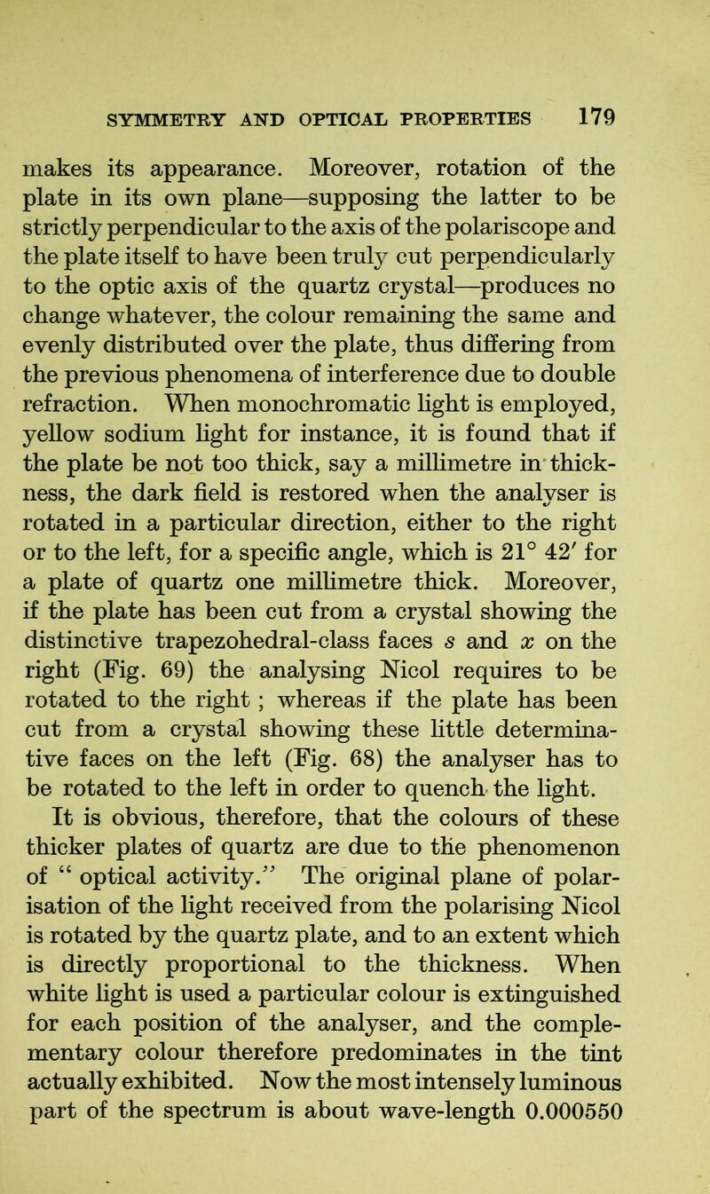 makes its appearance. Moreover, rotation of the plate in its own plane—supposing the latter to be strictly perpendicular to the axis of the polariscope and the plate itseK to have been truly cut perpendicularly to the optic axis of the quartz crystal—^produces no change whatever, the colour remaining the same and evenly distributed over the plate, thus differing from the previous phenomena of interference due to double refraction. When monochromatic light is employed, yellow sodium light for instance, it is found that if the plate be not too thick, say a millimetre in* thick- ness, the dark field is restored when the analyser is rotated in a particular direction, either to the right or to the left, for a specific angle, which is 21° 42' for a plate of quartz one millimetre thick. Moreover, if the plate has been cut from a crystal showing the distinctive trapezohedral-class faces s and x on the right (Fig. 69) the analysing Mcol requires to be rotated to the right; whereas if the plate has been cut from a crystal showing these httle determina- tive faces on the left (Fig. 68) the analyser has to be rotated to the left in order to quench- the light. It is obvious, therefore, that the colours of these thicker plates of quartz are due to the phenomenon of “ optical activity/' The original plane of polar- isation of the light received from the polarising Mcol is rotated by the quartz plate, and to an extent which is directly proportional to the thickness. When white fight is used a particular colour is extinguished for each position of the analyser, and the comple- mentary colour therefore predominates in the tint actually exhibited. Now the most intensely luminous part of the spectrum is about wave-length 0.000550