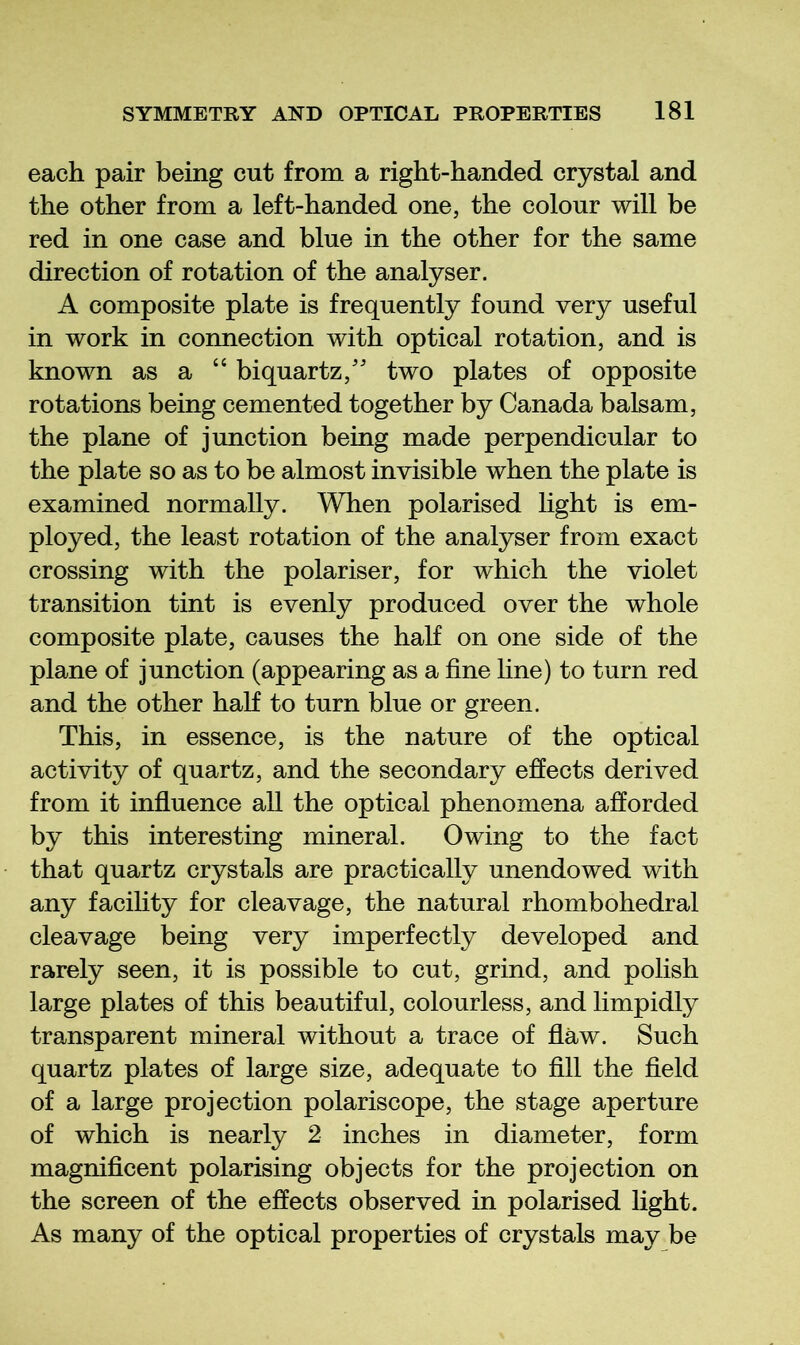 each pair being cut from a right-handed crystal and the other from a left-handed one, the colour will be red in one case and blue in the other for the same direction of rotation of the analyser. A composite plate is frequently found very useful in work in connection with optical rotation, and is known as a “ biquartz,'' two plates of opposite rotations being cemented together by Canada balsam, the plane of junction being made perpendicular to the plate so as to be almost invisible when the plate is examined normally. When polarised light is em- ployed, the least rotation of the analyser from exact crossing with the polariser, for which the violet transition tint is evenly produced over the whole composite plate, causes the half on one side of the plane of junction (appearing as a fine line) to turn red and the other haK to turn blue or green. This, in essence, is the nature of the optical activity of quartz, and the secondary effects derived from it influence all the optical phenomena afforded by this interesting mineral. Owing to the fact that quartz crystals are practically unendowed with any facility for cleavage, the natural rhombohedral cleavage being very imperfectly developed and rarely seen, it is possible to cut, grind, and polish large plates of this beautiful, colourless, and limpidly transparent mineral without a trace of flaw. Such quartz plates of large size, adequate to fill the field of a large projection polariscope, the stage aperture of which is nearly 2 inches in diameter, form magnificent polarising objects for the projection on the screen of the effects observed in polarised light. As many of the optical properties of crystals may be