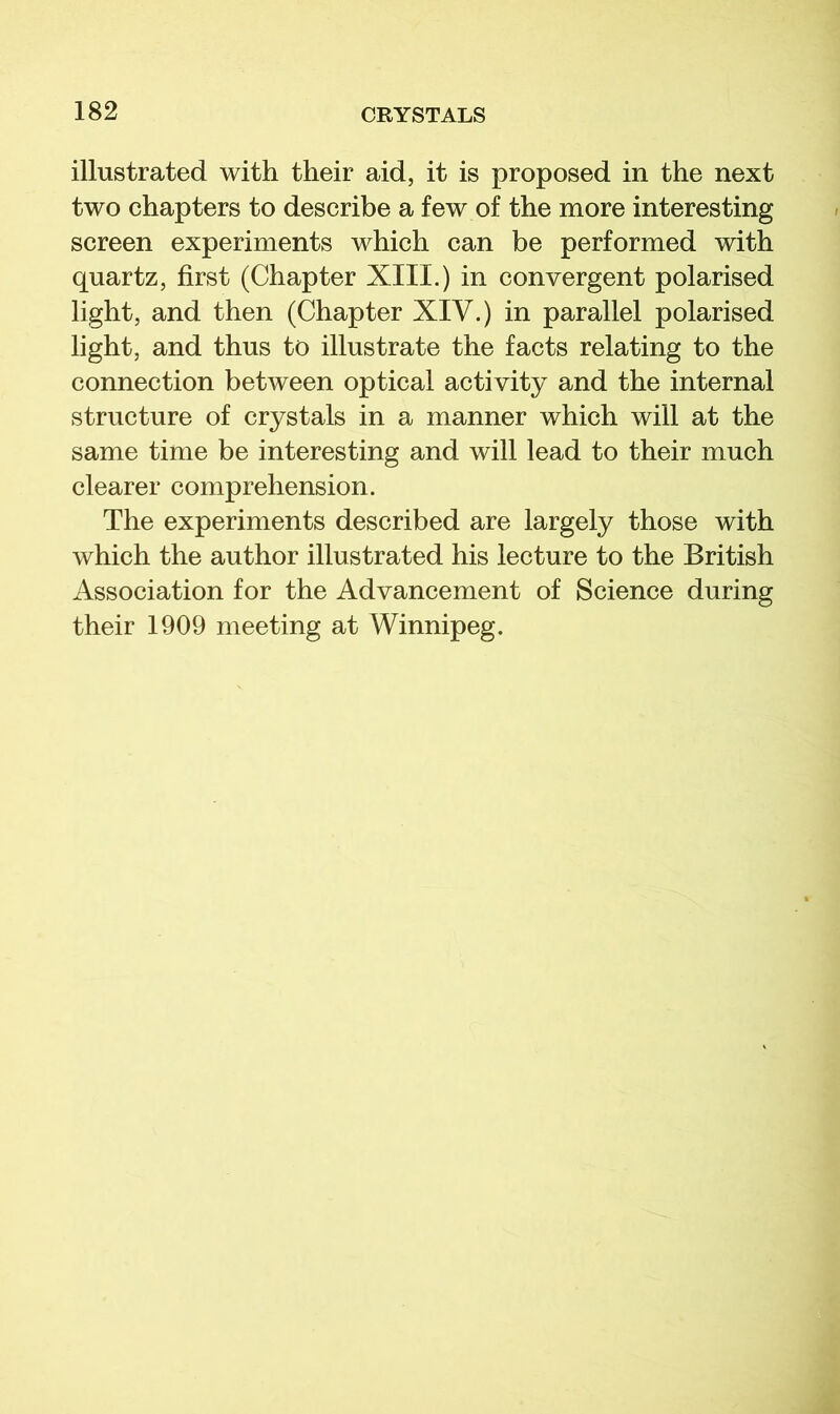 illustrated with their aid, it is proposed in the next two chapters to describe a few of the more interesting screen experiments which can be performed with quartz, first (Chapter XIII.) in convergent polarised light, and then (Chapter XIV.) in parallel polarised light, and thus to illustrate the facts relating to the connection between optical activity and the internal structure of crystals in a manner which will at the same time be interesting and will lead to their much clearer comprehension. The experiments described are largely those with which the author illustrated his lecture to the British Association for the Advancement of Science during their 1909 meeting at Winnipeg.