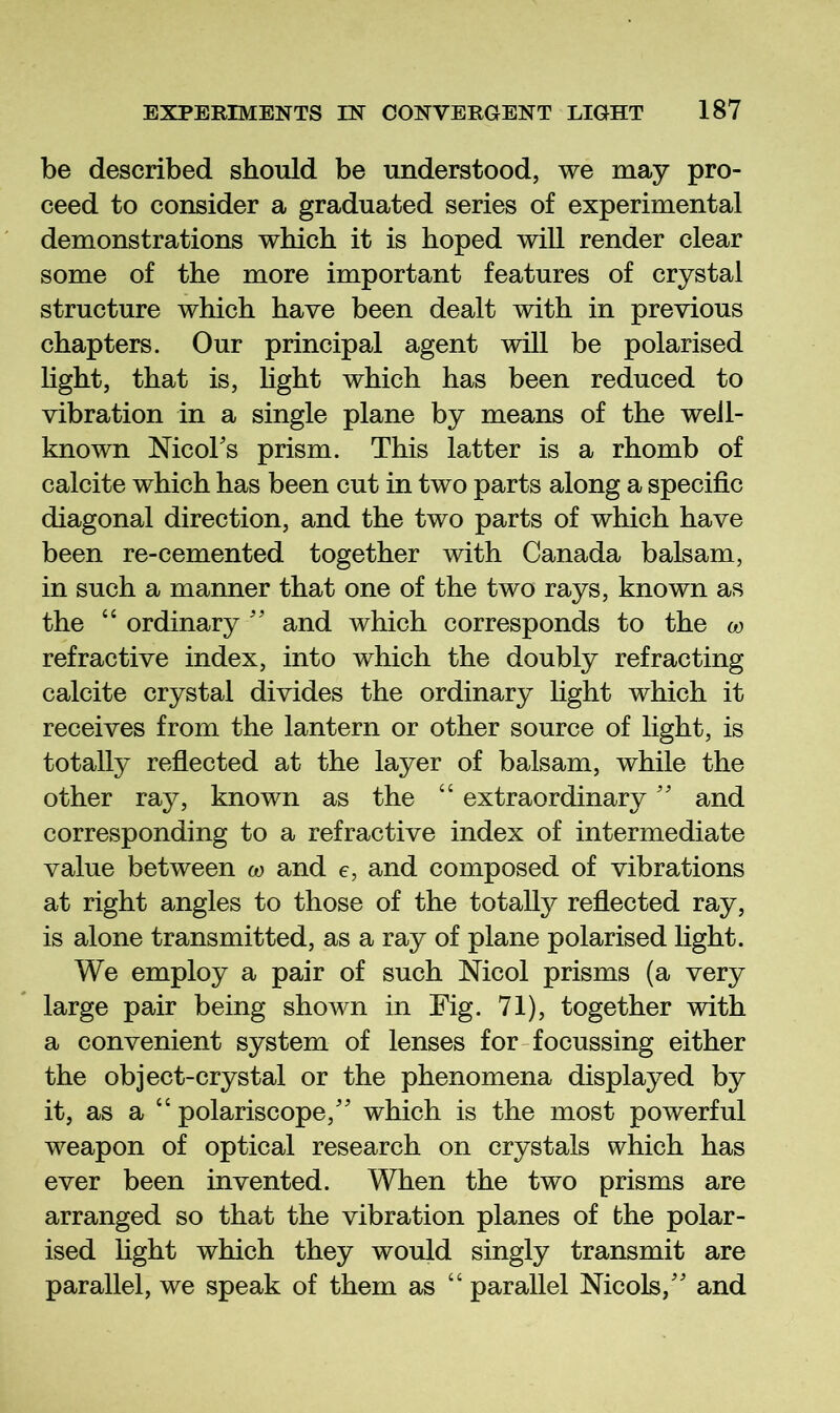 be described should be understood, we may pro- ceed to consider a graduated series of experimental demonstrations which it is hoped will render clear some of the more important features of crystal structure which have been dealt with in previous chapters. Our principal agent will be polarised light, that is, Hght which has been reduced to vibration in a single plane by means of the well- known Mcoks prism. This latter is a rhomb of calcite which has been cut in two parts along a specific diagonal direction, and the two parts of which have been re-cemented together with Canada balsam, in such a manner that one of the two rays, known as the “ ordinary '' and which corresponds to the w refractive index, into which the doubly refracting calcite crystal divides the ordinary light which it receives from the lantern or other source of light, is totally reflected at the layer of balsam, while the other ray, known as the “ extraordinary'' and corresponding to a refractive index of intermediate value between w and e, and composed of vibrations at right angles to those of the totally reflected ray, is alone transmitted, as a ray of plane polarised light. We employ a pair of such Nicol prisms (a very large pair being shown in Fig. 71), together with a convenient system of lenses for-focussing either the object-crystal or the phenomena displayed by it, as a “ polariscope,'' which is the most powerful weapon of optical research on crystals which has ever been invented. When the two prisms are arranged so that the vibration planes of the polar- ised hght which they would singly transmit are parallel, we speak of them as “ parallel Nicols,'' and