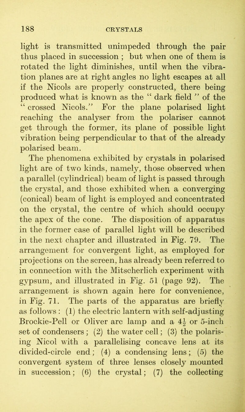 light is transmitted unimpeded through the pair thus placed in succession ; but when one of them is rotated the light diminishes, until when the vibra- tion planes are at right angles no light escapes at all if the Nicols are properly constructed, there being produced what is known as the “ dark field '' of the “ crossed Mcols/ For the plane polarised light reaching the analyser from the polariser cannot get through the former, its plane of possible light vibration being perpendicular to that of the already polarised beam. The phenomena exhibited by crystals in polarised light are of two kinds, namely, those observed when a parallel (cylindrical) beam of light is passed through the crystal, and those exhibited when a converging (conical) beam of light is employed and concentrated on the crystal, the centre of which should occupy the apex of the cone. The disposition of apparatus in the former case of parallel light will be described in the next chapter and illustrated in Fig. 79. The arrangement for convergent light, as employed for projections on the screen, has already been referred to in connection with the Mitscherlich experiment with gypsum, and illustrated in Fig. 51 (page 92). The arrangement is shown again here for convenience, in Fig. 71. The parts of the apparatus are briefly as follows : (1) the electric lantern with seK-adjusting Brockie-Pell or Oliver arc lamp and a or 5-inch set of condensers ; (2) the water cell; (3) the polaris- ing Nicol with a parallelising concave lens at its divided-circle end; (4) a condensing lens; (5) the convergent system of three lenses closely mounted in succession; (6) the crystal; (7) the collecting