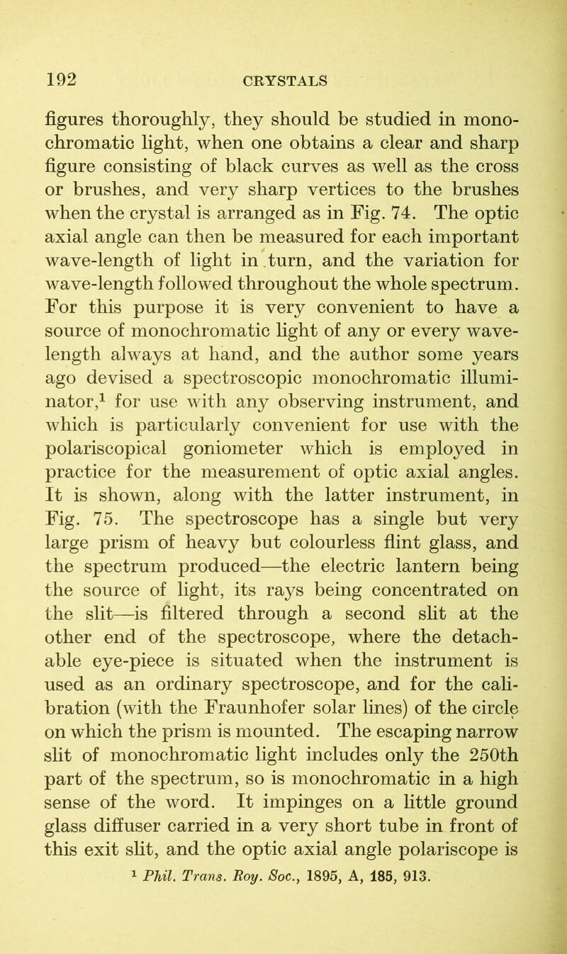 figures thoroughly, they should be studied in mono- chromatic light, when one obtains a clear and sharp figure consisting of black curves as well as the cross or brushes, and very sharp vertices to the brushes when the crystal is arranged as in Fig. 74. The optic axial angle can then be measured for each important wave-length of light in turn, and the variation for wave-length followed throughout the whole spectrum. For this purpose it is very convenient to have a source of monochromatic light of any or every wave- length always at hand, and the author some years ago devised a spectroscopic monochromatic illumi- nator,^ for use with any observing instrument, and Avhich is particularly convenient for use with the polariscopical goniometer which is employed in practice for the measurement of optic axial angles. It is shown, along with the latter instrument, in Fig. 75. The spectroscope has a single but very large prism of heavy but colourless flint glass, and the spectrum produced—the electric lantern being the source of light, its rays being concentrated on the slit—is filtered through a second sht at the other end of the spectroscope, where the detach- able eye-piece is situated when the instrument is used as an ordinary spectroscope, and for the cali- bration (with the Fraunhofer solar lines) of the circle on which the prism is mounted. The escaping narrow slit of monochromatic light includes only the 250th part of the spectrum, so is monochromatic in a high sense of the word. It impinges on a little ground glass diffuser carried in a very short tube in front of this exit sht, and the optic axial angle polariscope is 1 Phil. Trans. Roy. Soc., 1895, A, 185, 913.