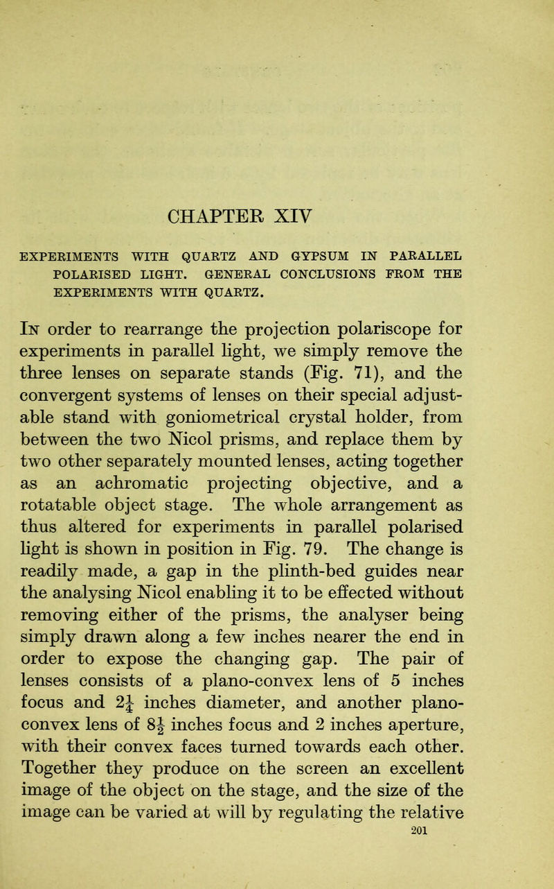 CHAPTER XIV EXPEEIMENTS WITH QUARTZ AND GYPSUM IN PARALLEL POLARISED LIGHT. GENERAL CONCLUSIONS FROM THE EXPERIMENTS WITH QUARTZ. In order to rearrange the projection polariscope for experiments in parallel light, we simply remove the three lenses on separate stands (Fig. 71), and the convergent systems of lenses on their special adjust- able stand with goniometrical crystal holder, from between the two Mcol prisms, and replace them by tw^o other separately mounted lenses, acting together as an achromatic projecting objective, and a rotatable object stage. The whole arrangement as thus altered for experiments in parallel polarised Hght is shown in position in Fig. 79. The change is readily made, a gap in the plinth-bed guides near the analysing Xicol enabling it to be effected without removing either of the prisms, the analyser being simply drawn along a few inches nearer the end in order to expose the changing gap. The pair of lenses consists of a plano-convex lens of 5 inches focus and inches diameter, and another plano- convex lens of 8J inches focus and 2 inches aperture, with their convex faces turned towards each other. Together they produce on the screen an excellent image of the object on the stage, and the size of the image can be varied at will by regulating the relative