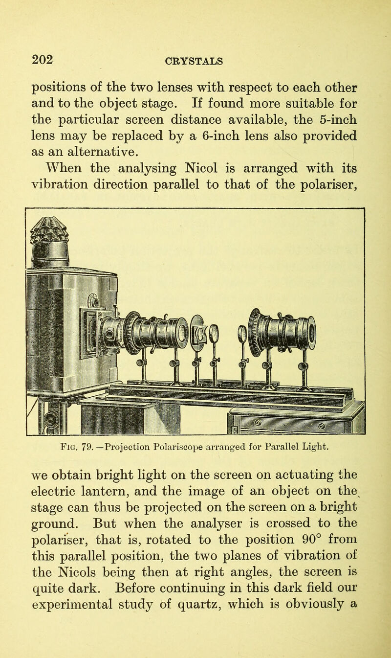 positions of the two lenses with respect to each other and to the object stage. If found more suitable for the particular screen distance available, the 5-inch lens may be replaced by a 6-inch lens also provided as an alternative. When the analysing Nicol is arranged with its vibration direction parallel to that of the polariser, Fig. 79, —Projection Polariscope ari’anged for Parallel Light, we obtain bright light on the screen on actuating the electric lantern, and the image of an object on the^ stage can thus be projected on the screen on a bright ground. But when the analyser is crossed to the polariser, that is, rotated to the position 90° from this parallel position, the two planes of vibration of the Nicols being then at right angles, the screen is quite dark. Before continuing in this dark field our experimental study of quartz, which is obviously a