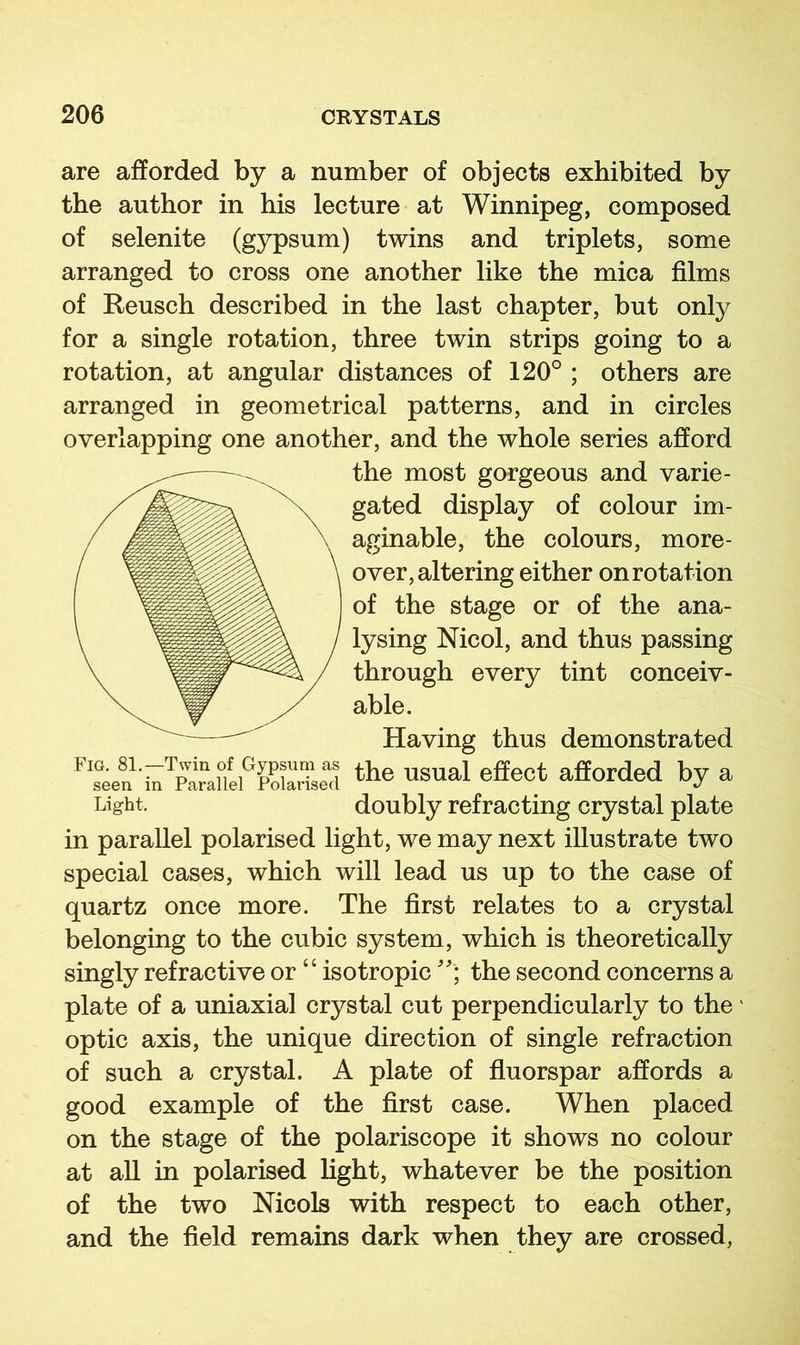 are afforded by a number of objects exhibited by the author in his lecture at Winnipeg, composed of selenite (gypsum) twins and triplets, some arranged to cross one another like the mica films of Reusch described in the last chapter, but only for a single rotation, three twin strips going to a rotation, at angular distances of 120° ; others are arranged in geometrical patterns, and in circles overlapping one another, and the whole series afford the most gorgeous and varie- gated display of colour im- aginable, the colours, more- over, altering either on rotation of the stage or of the ana- lysing Nicol, and thus passing through every tint conceiv- able. Having thus demonstrated the usual effect afforded by a Light. doubly refracting crystal plate in parallel polarised light, we may next illustrate two special cases, which will lead us up to the case of quartz once more. The first relates to a crystal belonging to the cubic system, which is theoretically singly refractive or “ isotropicthe second concerns a plate of a uniaxial crystal cut perpendicularly to the' optic axis, the unique direction of single refraction of such a crystal. A plate of fluorspar affords a good example of the first case. When placed on the stage of the polariscope it shows no colour at all in polarised fight, whatever be the position of the two Nicols with respect to each other, and the field remains dark when they are crossed,