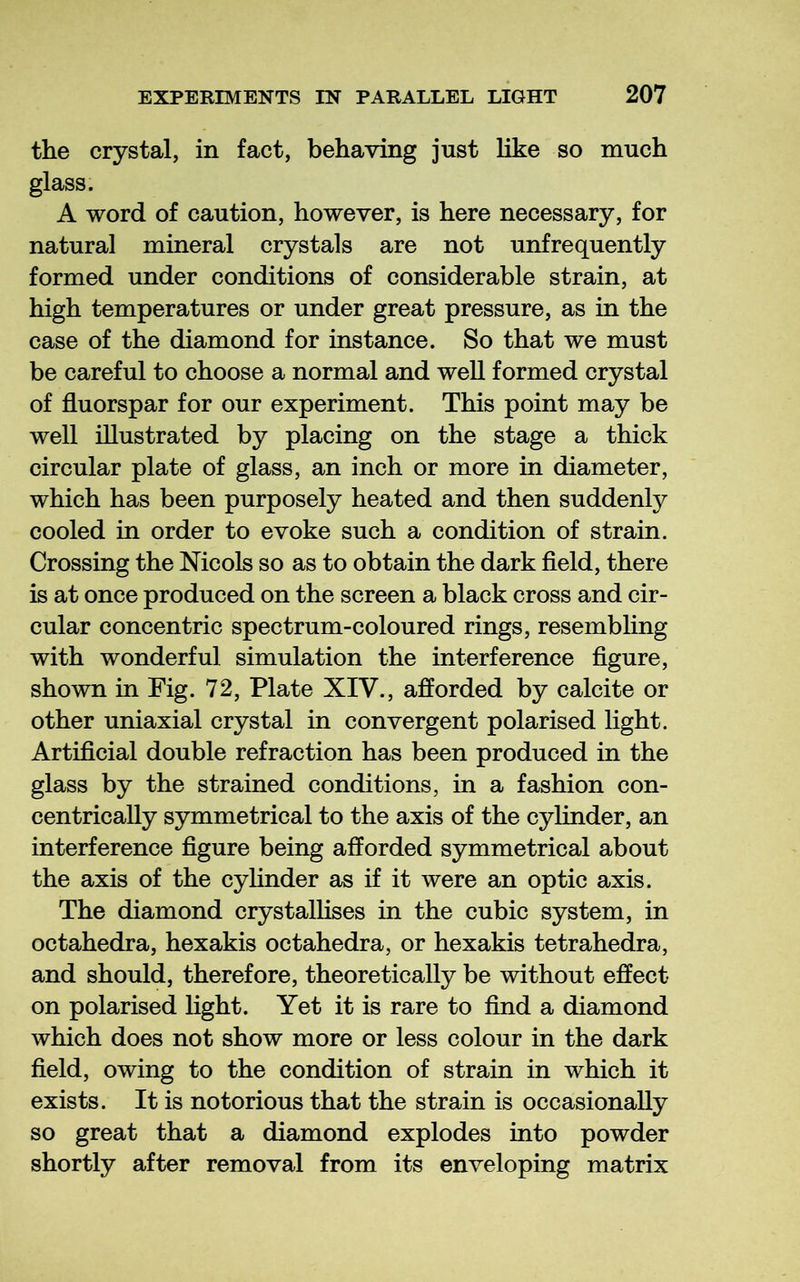 the crystal, in fact, behaving just like so much glass. A word of caution, however, is here necessary, for natural mineral crystals are not unfrequently formed under conditions of considerable strain, at high temperatures or under great pressure, as in the case of the diamond for instance. So that we must be careful to choose a normal and well formed crystal of fluorspar for our experiment. This point may be well illustrated by placing on the stage a thick circular plate of glass, an inch or more in diameter, which has been purposely heated and then suddenly cooled in order to evoke such a condition of strain. Crossing the Mcols so as to obtain the dark fleld, there is at once produced on the screen a black cross and cir- cular concentric spectrum-coloured rings, resembling with wonderful simulation the interference flgure, shown in Fig. 72, Plate XIV., afforded by calcite or other uniaxial crystal in convergent polarised light. Artiflcial double refraction has been produced in the glass by the strained conditions, in a fashion con- centrically symmetrical to the axis of the cylinder, an interference flgure being afforded symmetrical about the axis of the cylinder as if it were an optic axis. The diamond crystalhses in the cubic system, in octahedra, hexakis octahedra, or hexakis tetrahedra, and should, therefore, theoretically be without effect on polarised light. Yet it is rare to And a diamond which does not show more or less colour in the dark fleld, owing to the condition of strain in which it exists. It is notorious that the strain is occasionally so great that a diamond explodes into powder shortly after removal from its enveloping matrix