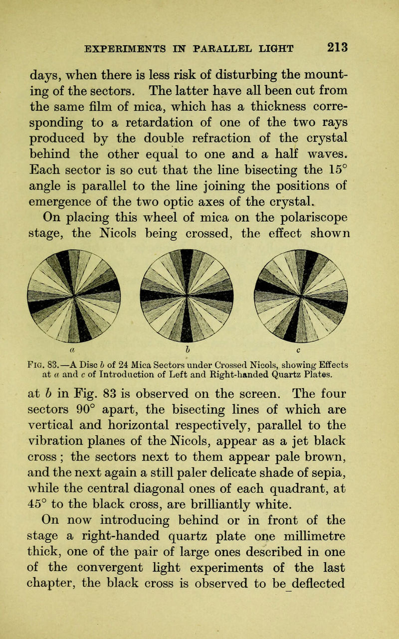 days, when there is less risk of disturbing the mount- ing of the sectors. The latter have all been cut from the same film of mica, which has a thickness corre- sponding to a retardation of one of the two rays produced by the double refraction of the crystal behind the other equal to one and a half waves. Each sector is so cut that the line bisecting the 15° angle is parallel to the line joining the positions of emergence of the two optic axes of the crystal. On placing this wheel of mica on the polariscope stage, the Mcols being crossed, the effect shown Fig. 83.—A Disc h of 24 Mica Sectors under Crossed Nicols, showing- Effects at a and c of Introduction of Left and Right-handed Quartz Plates. at h in Fig. 83 is observed on the screen. The four sectors 90° apart, the bisecting lines of which are vertical and horizontal respectively, parallel to the vibration planes of the Nicols, appear as a jet black cross; the sectors next to them appear pale brown, and the next again a still paler dehcate shade of sepia, while the central diagonal ones of each quadrant, at 45° to the black cross, are brilliantly white. On now introducing behind or in front of the stage a right-handed quartz plate one millimetre thick, one of the pair of large ones described in one of the convergent fight experiments of the last chapter, the black cross is observed to be deflected