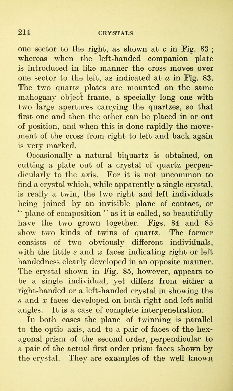 one sector to the right, as shown at c in Fig. 83 ; whereas when the left-handed companion plate is introduced in like manner the cross moves over one sector to the left, as indicated at a in Fig. 83. The two quartz plates are mounted on the same mahogany object frame, a specially long one with two large apertures carrying the quartzes, so that first one and then the other can be placed in or out of position, and when this is done rapidly the move- ment of the cross from right to left and back again is very marked. Occasionally a natural biquartz is obtained, on cutting a plate out of a crystal of quartz perpen- dicularly to the axis. For it is not uncommon to find a crystal which, while apparently a single crystal, is really a twin, the two right and left individuals being joined by an invisible plane of contact, or “ plane of composition '' as it is called, so beautifully have the two grown together. Figs. 84 and 85 show two kinds of twins of quartz. The former consists of two obviously different individuals, with the little s and x faces indicating right or left handedness clearly developed in an opposite manner. The crystal shown in Fig. 85, however, appears to be a single individual, yet differs from either a right-handed or a left-handed crystal in showing the s and X faces developed on both right and left solid angles. It is a case of complete interpenetration. In both cases the plane of twinning is parallel to the optic axis, and to a pair of faces of the hex- agonal prism of the second order, perpendicular to a pair of the actual first order prism faces shown by the crystal. They are examples of the well known