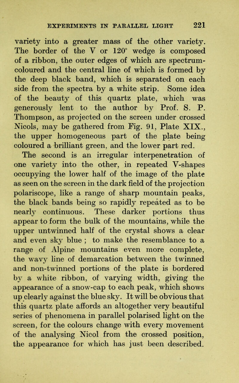 variety into a greater mass of the other variety. The border of the V or 120° wedge is composed of a ribbon, the outer edges of which are spectrum- coloured and the central Hne of which is formed by the deep black band, which is separated on each side from the spectra by a white strip. Some idea of the beauty of this quartz plate, which was generously lent to the author by Prof. S. P. Thompson, as projected on the screen under crossed Nicols, may be gathered from Fig. 91, Plate XIX., the upper homogeneous part of the plate being coloured a brilliant green, and the lower part red. The second is an irregular interpenetration of one variety into the other, in repeated V-shapes occupying the lower half of the image of the plate as seen on the screen in the dark field of the projection polariscope, like a range of sharp mountain peaks, the black bands being so rapidly repeated as to be nearly continuous. These darker portions thus appear to form the bulk of the mountains, while the upper untwinned half of the crystal shows a clear and even sky blue ; to make the resemblance to a range of Alpine mountains even more complete, the wavy line of demarcation between the twinned and non-twinned portions of the plate is bordered by a white ribbon, of varying width, giving the appearance of a snow-cap to each peak, which shows up clearly against the blue sky. It will be obvious that this quartz plate affords an altogether very beautiful series of phenomena in parallel polarised light on the screen, for the colours change with every movement of the analysing Mcol from the crossed position, the appearance for which has just been described.