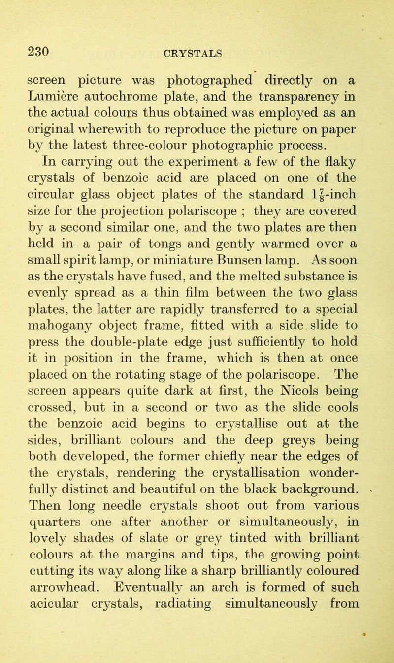 screen picture was photographed directly on a Lumiere autochrome plate, and the transparency in the actual colours thus obtained was employed as an original wherewith to reproduce the picture on paper by the latest three-colour photographic process. In carrying out the experiment a few of the flaky crystals of benzoic acid are placed on one of the circular glass object plates of the standard l|-inch size for the projection polariscope ; they are covered by a second similar one, and the two plates are then held in a pair of tongs and gently warmed over a small spirit lamp, or miniature Bunsen lamp. As soon as the crystals have fused, and the melted substance is evenly spread as a thin film between the two glass plates, the latter are rapidly transferred to a special mahogany object frame, fitted with a side slide to press the double-plate edge just sufficiently to hold it in position in the frame, which is then at once placed on the rotating stage of the polariscope. The screen appears quite dark at first, the Nicols being crossed, but in a second or two as the slide cools the benzoic acid begins to crystallise out at the sides, brilliant colours and the deep greys being both developed, the former chiefly near the edges of the crystals, rendering the crystallisation wonder- iully distinct and beautiful on the black background. Then long needle crystals shoot out from various quarters one after another or simultaneously, in lovely shades of slate or grey tinted with brilliant colours at the margins and tips, the growing point cutting its way along like a sharp brilliantly coloured arrowhead. Eventually an arch is formed of such acicular crystals, radiating simultaneously from