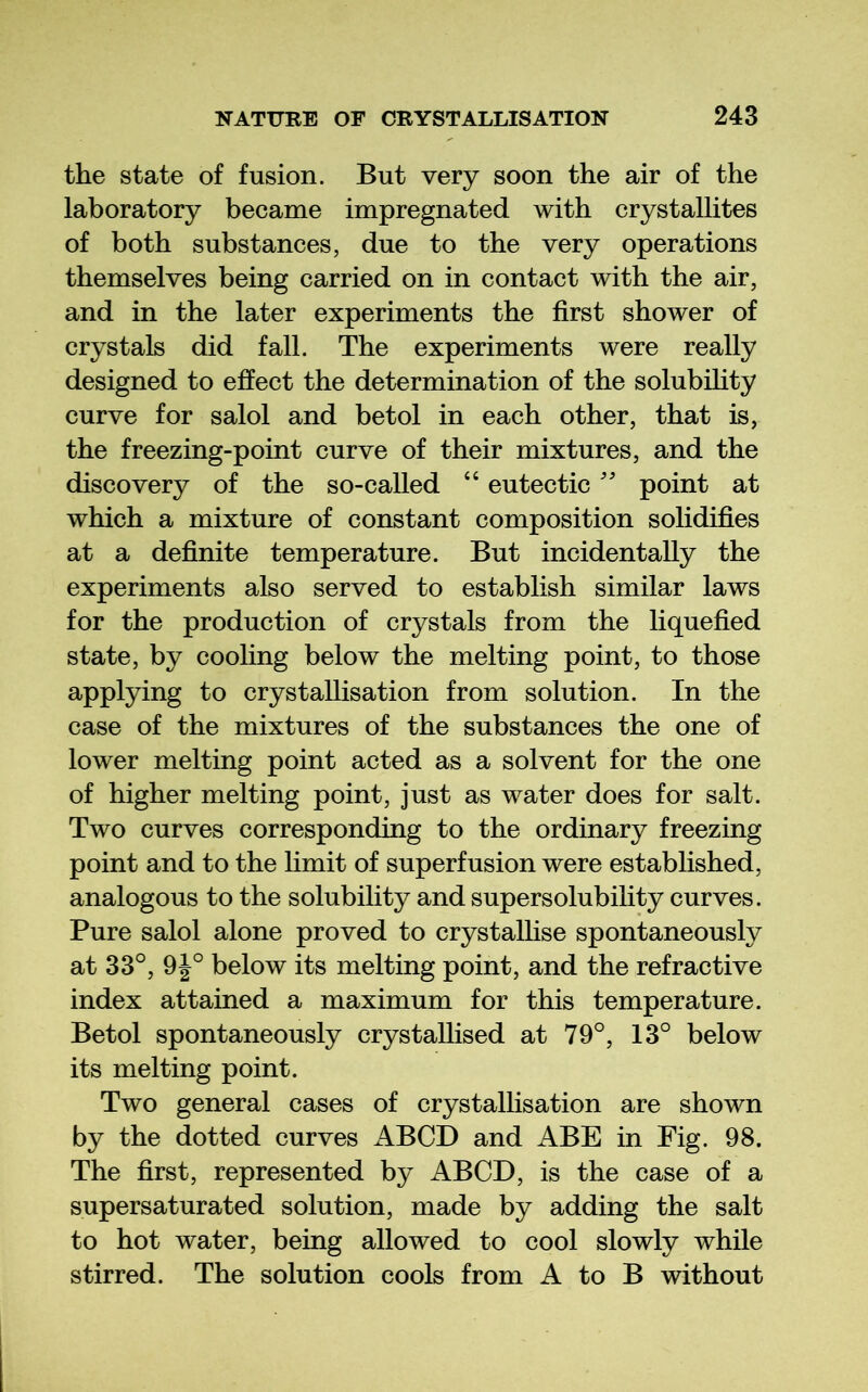 the state of fusion. But very soon the air of the laboratory became impregnated with crystallites of both substances, due to the very operations themselves being carried on in contact with the air, and in the later experiments the first shower of crystals did fall. The experiments were really designed to effect the determination of the solubihty curve for salol and betol in each other, that is, the freezing-point curve of their mixtures, and the discovery of the so-called “ eutectic'' point at which a mixture of constant composition solidifies at a definite temperature. But incidentally the experiments also served to establish similar laws for the production of crystals from the liquefied state, by cooling below the melting point, to those applying to crystallisation from solution. In the case of the mixtures of the substances the one of lower melting point acted as a solvent for the one of higher melting point, just as water does for salt. Two curves corresponding to the ordinary freezing point and to the hmit of superfusion were established, analogous to the solubility and supersolubility curves. Pure salol alone proved to crystalhse spontaneously at 33°, 9J° below its melting point, and the refractive index attained a maximum for this temperature. Betol spontaneously crystallised at 79°, 13° below its melting point. Two general cases of crystallisation are shown by the dotted curves ABCD and ABE in Fig. 98. The first, represented by ABCD, is the case of a supersaturated solution, made by adding the salt to hot water, being allowed to cool slowly while stirred. The solution cools from A to B without