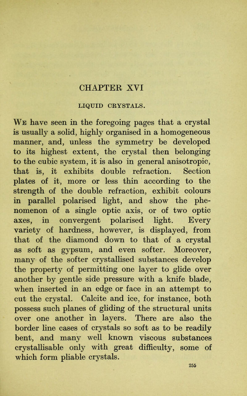 LIQUID CRYSTALS. We have seen in the foregoing pages that a crystal is usually a sohd, highly organised in a homogeneous manner, and, unless the symmetry be developed to its highest extent, the crystal then belonging to the cubic system, it is also in general anisotropic, that is, it exhibits double refraction. Section plates of it, more or less thin according to the strength of the double refraction, exhibit colours in parallel polarised Light, and show the phe- nomenon of a single optic axis, or of two optic axes, in convergent polarised light. Every variety of hardness, however, is displayed, from that of the diamond down to that of a crystal as soft as gypsum, and even softer. Moreover, many of the softer crystalhsed substances develop the property of permitting one layer to glide over another by gentle side pressure with a knife blade, when inserted in an edge or face in an attempt to cut the crystal. Calcite and ice, for instance, both possess such planes of gliding of the structural units over one another in layers. There are also the border hne cases of crystals so soft as to be readily bent, and many well known viscous substances crystaUisable only with great difficulty, some of which form pliable crystals.