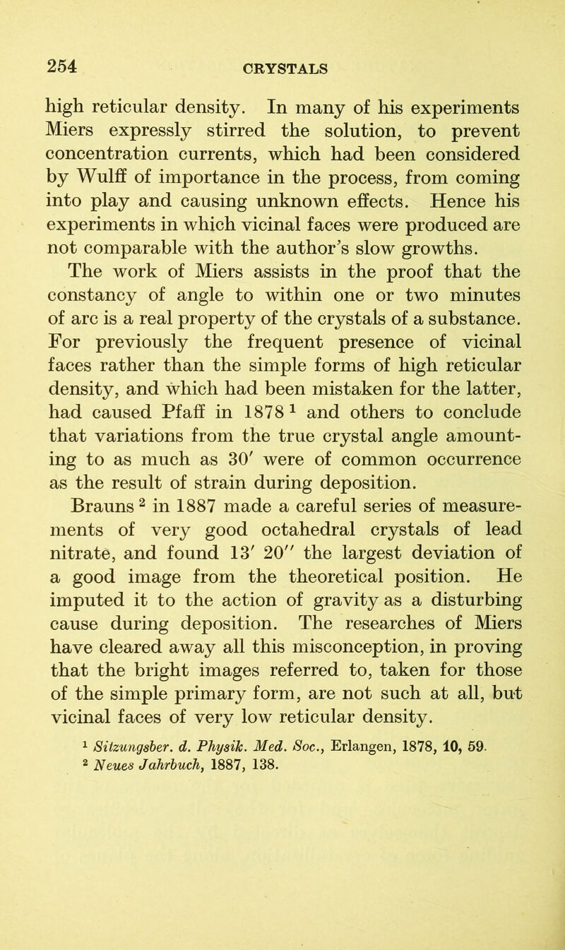 high reticular density. In many of his experiments Miers expressly stirred the solution, to prevent concentration currents, which had been considered by Wulff of importance in the process, from coming into play and causing unknown effects. Hence his experiments in which vicinal faces were produced are not comparable with the author's slow growths. The work of Miers assists in the proof that the constancy of angle to within one or two minutes of arc is a real property of the crystals of a substance. For previously the frequent presence of vicinal faces rather than the simple forms of high reticular density, and which had been mistaken for the latter, had caused Pfaff in 1878 ^ and others to conclude that variations from the true crystal angle amount- ing to as much as 30' were of common occurrence as the result of strain during deposition. Brauns ^ in 1887 made a careful series of measure- ments of very good octahedral crystals of lead nitrate, and found 13' 20 the largest deviation of a good image from the theoretical position. He imputed it to the action of gravity as a disturbing cause during deposition. The researches of Miers have cleared away all this misconception, in proving that the bright images referred to, taken for those of the simple primary form, are not such at all, but vicinal faces of very low reticular density. ^ Sitzungsber, d. Phyaik. Med. Soc., Erlangen, 1878, 10, 59- 2 Neues Jahrbuch, 1887, 138.