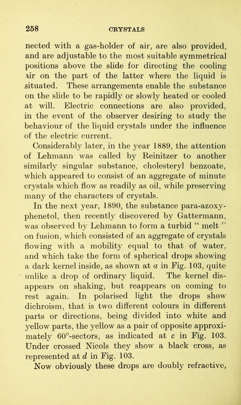 nected with a gas-holder of air, are also provided, and are adjustable to the most suitable symmetrical positions above the slide for directing the cooling air on the part of the latter where the liquid is situated. These arrangements enable the substance on the slide to be rapidly or slowly heated or cooled at will. Electric connections are also provided, in the event of the observer desiring to study the behaviour of the liquid crystals under the influence of the electric current. Considerably later, in the year 1889, the attention of Lehmann was called by Reinitzer to another similarly singular substance, cholesteryl benzoate, which appeared to consist of an aggregate of minute crystals which flow as readily as oil, while preserving many of the characters of crystals. In the next year, 1890, the substance para-azoxy- phenetol, then recently discovered by Cattermann, was observed by Lehmann to form a turbid “ melt '' on fusion, which consisted of an aggregate of crystals flowing with a mobility equal to that of water, and which take the form of spherical drops showing a dark kernel inside, as shown at a in Fig. 103, quite unlike a drop of ordinary liquid. The kernel dis- appears on shaking, but reappears on coming to rest again. In polarised light the drops show dichroism, that is two different colours in different parts or directions, being divided into white and yellow parts, the yellow as a pair of opposite approxi- mately 60°-sectors, as indicated at c in Fig. 103. Under crossed Nicols they show a black cross, as represented at d in Fig. 103. Now obviously these drops are doubly refractive.