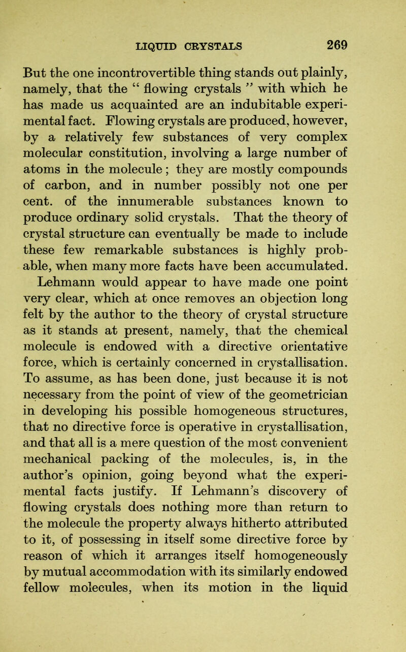 But the one incontrovertible thing stands out plainly, namely, that the “ flowing crystals '' with which he has made us acquainted are an indubitable experi- mental fact. Flowing crystals are produced, however, by a relatively few substances of very complex molecular constitution, involving a large number of atoms in the molecule; they are mostly compounds of carbon, and in number possibly not one per cent, of the innumerable substances known to produce ordinary solid crystals. That the theory of crystal structure can eventually be made to include these few remarkable substances is highly prob- able, when many more facts have been accumulated. Lehmann would appear to have made one point very clear, which at once removes an objection long felt by the author to the theory of crystal structure as it stands at present, namely, that the chemical molecule is endowed with a directive orientative force, which is certainly concerned in crystallisation. To assume, as has been done, just because it is not necessary from the point of view of the geometrician in developing his possible homogeneous structures, that no directive force is operative in crystallisation, and that all is a mere question of the most convenient mechanical packing of the molecules, is, in the author's opinion, going beyond what the experi- mental facts justify. If Lehmann's discovery of flowing crystals does nothing more than return to the molecule the property always hitherto attributed to it, of possessing in itseK some directive force by reason of which it arranges itseK homogeneously by mutual accommodation with its similarly endowed fellow molecules, when its motion in the liquid