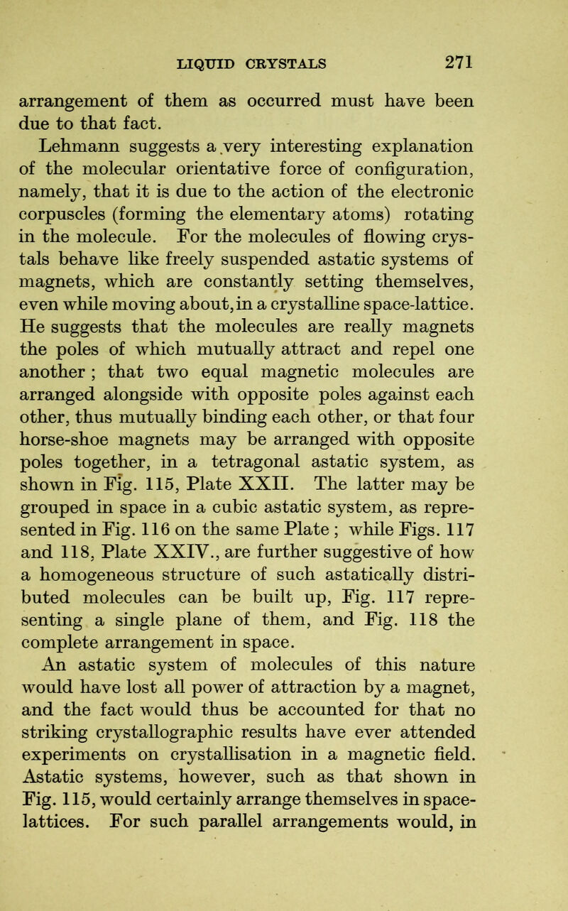 arrangement of them as occurred must have been due to that fact. Lehmann suggests a very interesting explanation of the molecular orientative force of configuration, namely, that it is due to the action of the electronic corpuscles (forming the elementary atoms) rotating in the molecule. For the molecules of fiowing crys- tals behave like freely suspended astatic systems of magnets, which are constantly setting themselves, even while moving about,in a crystalline space-lattice. He suggests that the molecules are really magnets the poles of which mutually attract and repel one another; that two equal magnetic molecules are arranged alongside with opposite poles against each other, thus mutually binding each other, or that four horse-shoe magnets may be arranged with opposite poles together, in a tetragonal astatic system, as shown in Fig. 115, Plate XXII. The latter may be grouped in space in a cubic astatic system, as repre- sented in Fig. 116 on the same Plate ; while Figs. 117 and 118, Plate XXIV., are further suggestive of how a homogeneous structure of such astatically distri- buted molecules can be built up. Fig. 117 repre- senting a single plane of them, and Fig. 118 the complete arrangement in space. An astatic system of molecules of this nature would have lost all power of attraction by a magnet, and the fact would thus be accounted for that no striking crystallographic results have ever attended experiments on crystallisation in a magnetic field. Astatic systems, however, such as that shown in Fig. 115, would certainly arrange themselves in space- lattices. For such parallel arrangements would, in