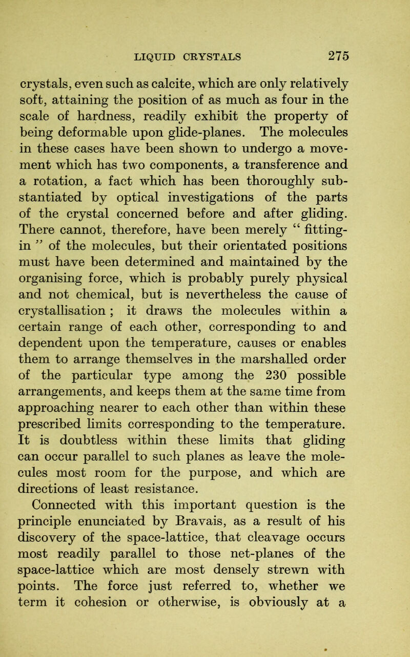 crystals, even such as calcite, which are only relatively soft, attaining the position of as much as four in the scale of hardness, readily exhibit the property of being deformable upon ghde-planes. The molecules in these cases have been shown to undergo a move- ment which has two components, a transference and a rotation, a fact which has been thoroughly sub- stantiated by optical investigations of the parts of the crystal concerned before and after gliding. There cannot, therefore, have been merely “ fitting- in '' of the molecules, but their orientated positions must have been determined and maintained by the organising force, which is probably purely physical and not chemical, but is nevertheless the cause of crystallisation; it draws the molecules within a certain range of each other, corresponding to and dependent upon the temperature, causes or enables them to arrange themselves in the marshalled order of the particular type among the 230 possible arrangements, and keeps them at the same time from approaching nearer to each other than within these prescribed Hmits corresponding to the temperature. It is doubtless within these limits that gliding can occur parallel to such planes as leave the mole- cules most room for the purpose, and which are directions of least resistance. Connected with this important question is the principle enunciated by Bravais, as a result of his discovery of the space-lattice, that cleavage occurs most readily parallel to those net-planes of the space-lattice which are most densely strewn with points. The force just referred to, whether we term it cohesion or otherwise, is obviously at a