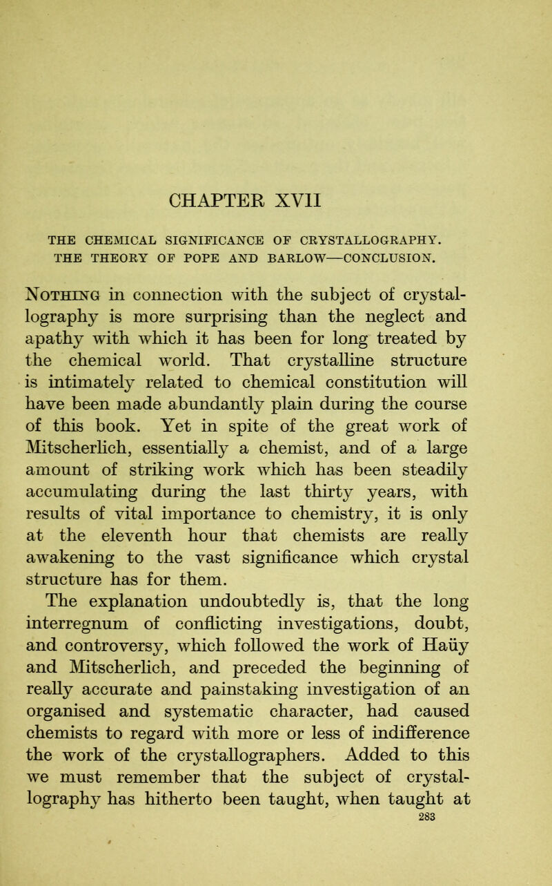 CHAPTER XVII THE CHEMICAL SIGNIFICANCE OF CRYSTALLOGRAPHY. THE THEORY OF POPE AND BARLOW—CONCLUSION. Nothing in connection with the subject of crystal- lography is more surprising than the neglect and apathy with which it has been for long treated by the chemical world. That crystalline structure is intimately related to chemical constitution will have been made abundantly plain during the course of this book. Yet in spite of the great work of Mitscherlich, essentially a chemist, and of a large amount of striking work which has been steadily accumulating during the last thirty years, with results of vital importance to chemistry, it is only at the eleventh hour that chemists are really awakening to the vast significance which crystal structure has for them. The explanation undoubtedly is, that the long interregnum of confiicting investigations, doubt, and controversy, which followed the work of Haiiy and Mitscherhch, and preceded the beginning of really accurate and painstaking investigation of an organised and systematic character, had caused chemists to regard with more or less of indifierence the work of the crystallographers. Added to this we must remember that the subject of crystal- lography has hitherto been taught, when taught at