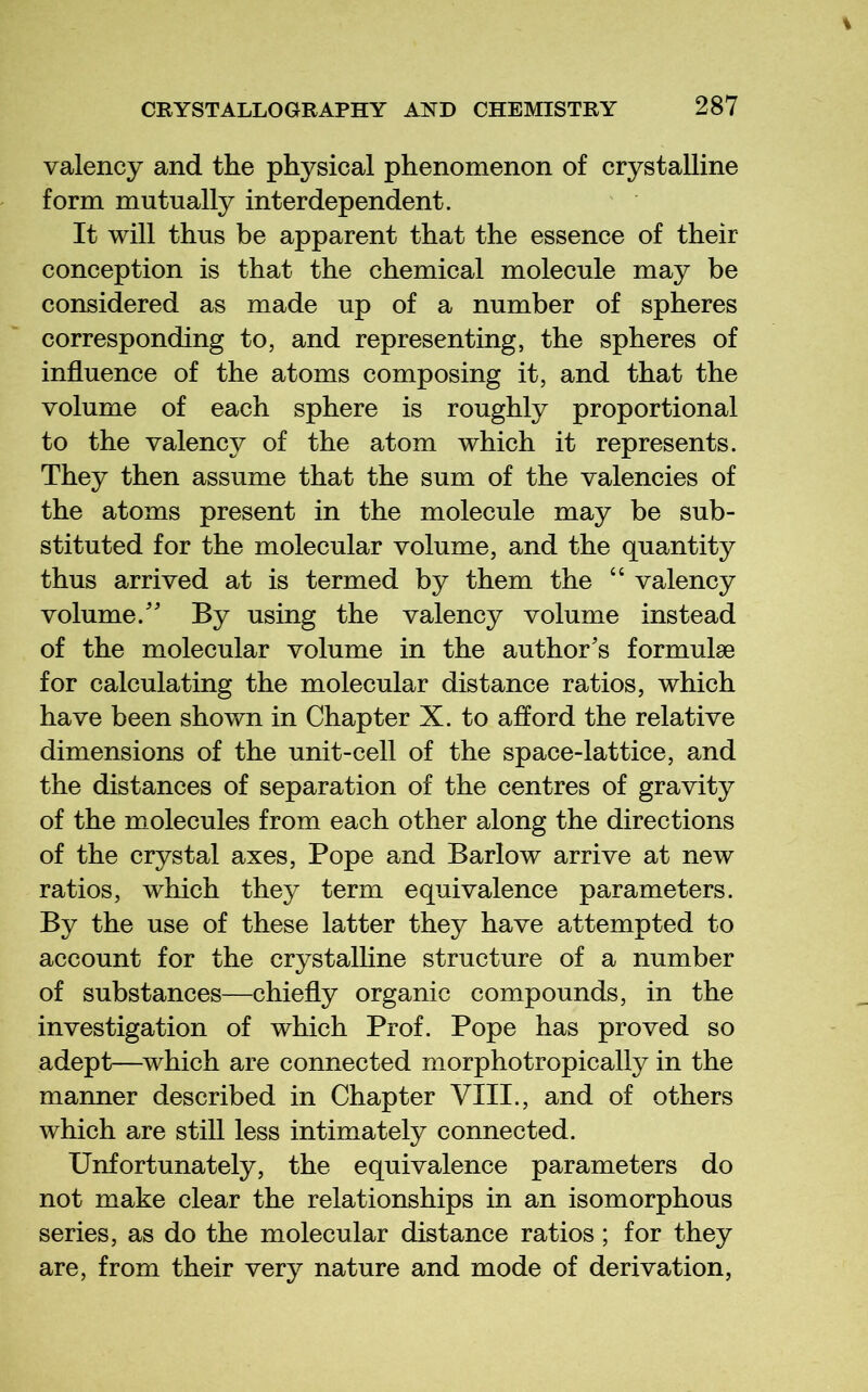 valency and the physical phenomenon of crystalline form mutually interdependent. It will thus be apparent that the essence of their conception is that the chemical molecule may be considered as made up of a number of spheres corresponding to, and representing, the spheres of influence of the atoms composing it, and that the volume of each sphere is roughly proportional to the valency of the atom which it represents. They then assume that the sum of the valencies of the atoms present in the molecule may be sub- stituted for the molecular volume, and the quantity thus arrived at is termed by them the “ valency volume.' By using the valency volume instead of the molecular volume in the author's formulae for calculating the molecular distance ratios, which have been shown in Chapter X. to afford the relative dimensions of the unit-cell of the space-lattice, and the distances of separation of the centres of gravity of the molecules from each other along the directions of the crystal axes. Pope and Barlow arrive at new ratios, which they term equivalence parameters. By the use of these latter they have attempted to account for the crystalline structure of a number of substances—chiefly organic compounds, in the investigation of which Prof. Pope has proved so adept—^which are connected morphotropically in the manner described in Chapter VIII., and of others which are still less intimately connected. Unfortunately, the equivalence parameters do not make clear the relationships in an isomorphous series, as do the molecular distance ratios; for they are, from their very nature and mode of derivation,